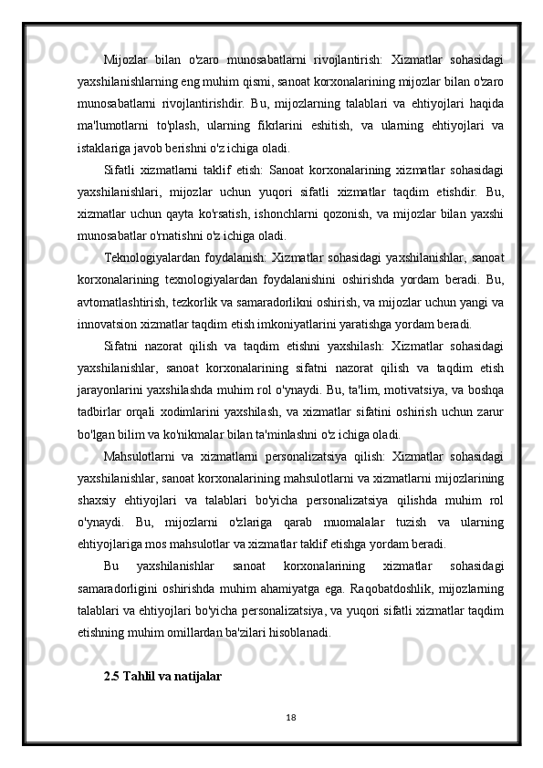 Mijozlar   bilan   o'zaro   munosabatlarni   rivojlantirish:   Xizmatlar   sohasidagi
yaxshilanishlarning eng muhim qismi, sanoat korxonalarining mijozlar bilan o'zaro
munosabatlarni   rivojlantirishdir.   Bu,   mijozlarning   talablari   va   ehtiyojlari   haqida
ma'lumotlarni   to'plash,   ularning   fikrlarini   eshitish,   va   ularning   ehtiyojlari   va
istaklariga javob berishni o'z ichiga oladi.
Sifatli   xizmatlarni   taklif   etish:   Sanoat   korxonalarining   xizmatlar   sohasidagi
yaxshilanishlari,   mijozlar   uchun   yuqori   sifatli   xizmatlar   taqdim   etishdir.   Bu,
xizmatlar   uchun   qayta   ko'rsatish,   ishonchlarni   qozonish,   va   mijozlar   bilan   yaxshi
munosabatlar o'rnatishni o'z ichiga oladi.
Teknologiyalardan   foydalanish:   Xizmatlar   sohasidagi   yaxshilanishlar,   sanoat
korxonalarining   texnologiyalardan   foydalanishini   oshirishda   yordam   beradi.   Bu,
avtomatlashtirish, tezkorlik va samaradorlikni oshirish, va mijozlar uchun yangi va
innovatsion xizmatlar taqdim etish imkoniyatlarini yaratishga yordam beradi.
Sifatni   nazorat   qilish   va   taqdim   etishni   yaxshilash:   Xizmatlar   sohasidagi
yaxshilanishlar,   sanoat   korxonalarining   sifatni   nazorat   qilish   va   taqdim   etish
jarayonlarini yaxshilashda muhim rol o'ynaydi. Bu, ta'lim, motivatsiya, va boshqa
tadbirlar   orqali   xodimlarini   yaxshilash,   va   xizmatlar   sifatini   oshirish   uchun   zarur
bo'lgan bilim va ko'nikmalar bilan ta'minlashni o'z ichiga oladi.
Mahsulotlarni   va   xizmatlarni   personalizatsiya   qilish:   Xizmatlar   sohasidagi
yaxshilanishlar, sanoat korxonalarining mahsulotlarni va xizmatlarni mijozlarining
shaxsiy   ehtiyojlari   va   talablari   bo'yicha   personalizatsiya   qilishda   muhim   rol
o'ynaydi.   Bu,   mijozlarni   o'zlariga   qarab   muomalalar   tuzish   va   ularning
ehtiyojlariga mos mahsulotlar va xizmatlar taklif etishga yordam beradi.
Bu   yaxshilanishlar   sanoat   korxonalarining   xizmatlar   sohasidagi
samaradorligini   oshirishda   muhim   ahamiyatga   ega.   Raqobatdoshlik,   mijozlarning
talablari va ehtiyojlari bo'yicha personalizatsiya, va yuqori sifatli xizmatlar taqdim
etishning muhim omillardan ba'zilari hisoblanadi.
2.5 Tahlil va natijalar
18 