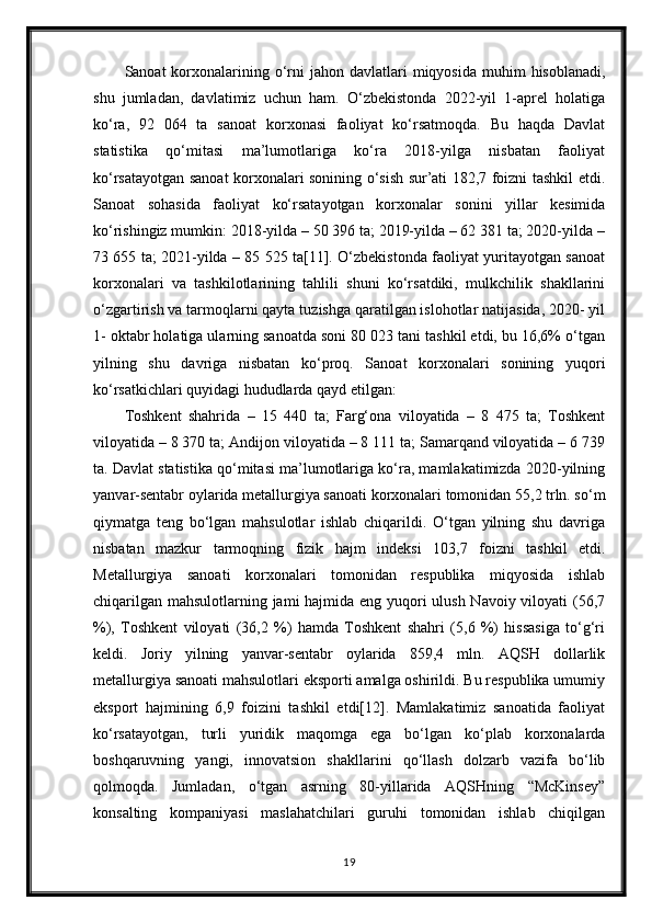 Sanoat  korxonalarining o‘rni   jahon davlatlari   miqyosida  muhim   hisoblanadi,
shu   jumladan,   davlatimiz   uchun   ham.   O‘zbekistonda   2022-yil   1-aprel   holatiga
ko‘ra,   92   064   ta   sanoat   korxonasi   faoliyat   ko‘rsatmoqda.   Bu   haqda   Davlat
statistika   qo‘mitasi   ma’lumotlariga   ko‘ra   2018-yilga   nisbatan   faoliyat
ko‘rsatayotgan sanoat korxonalari sonining o‘sish sur’ati 182,7 foizni tashkil etdi.
Sanoat   sohasida   faoliyat   ko‘rsatayotgan   korxonalar   sonini   yillar   kesimida
ko‘rishingiz mumkin: 2018-yilda – 50 396 ta; 2019-yilda – 62 381 ta; 2020-yilda –
73 655 ta; 2021-yilda – 85 525 ta[11]. O‘zbekistonda faoliyat yuritayotgan sanoat
korxonalari   va   tashkilotlarining   tahlili   shuni   ko‘rsatdiki,   mulkchilik   shakllarini
o‘zgartirish va tarmoqlarni qayta tuzishga qaratilgan islohotlar natijasida, 2020- yil
1- oktabr holatiga ularning sanoatda soni 80 023 tani tashkil etdi, bu 16,6% o‘tgan
yilning   shu   davriga   nisbatan   ko‘proq.   Sanoat   korxonalari   sonining   yuqori
ko‘rsatkichlari quyidagi hududlarda qayd etilgan:
Toshkent   shahrida   –   15   440   ta;   Farg‘ona   viloyatida   –   8   475   ta;   Toshkent
viloyatida – 8 370 ta; Andijon viloyatida – 8 111 ta; Samarqand viloyatida – 6 739
ta. Davlat statistika qo‘mitasi ma’lumotlariga ko‘ra, mamlakatimizda 2020-yilning
yanvar-sentabr oylarida metallurgiya sanoati korxonalari tomonidan 55,2 trln. so‘m
qiymatga   teng   bo‘lgan   mahsulotlar   ishlab   chiqarildi.   O‘tgan   yilning   shu   davriga
nisbatan   mazkur   tarmoqning   fizik   hajm   indeksi   103,7   foizni   tashkil   etdi.
Metallurgiya   sanoati   korxonalari   tomonidan   respublika   miqyosida   ishlab
chiqarilgan mahsulotlarning jami hajmida eng yuqori  ulush Navoiy viloyati (56,7
%),   Toshkent   viloyati   (36,2   %)   hamda   Toshkent   shahri   (5,6   %)   hissasiga   to‘g‘ri
keldi.   Joriy   yilning   yanvar-sentabr   oylarida   859,4   mln.   AQSH   dollarlik
metallurgiya sanoati mahsulotlari eksporti amalga oshirildi. Bu respublika umumiy
eksport   hajmining   6,9   foizini   tashkil   etdi[12].   Mamlakatimiz   sanoatida   faoliyat
ko‘rsatayotgan,   turli   yuridik   maqomga   ega   bo‘lgan   ko‘plab   korxonalarda
boshqaruvning   yangi,   innovatsion   shakllarini   qo‘llash   dolzarb   vazifa   bo‘lib
qolmoqda.   Jumladan,   o‘tgan   asrning   80-yillarida   AQSHning   “McKinsey”
konsalting   kompaniyasi   maslahatchilari   guruhi   tomonidan   ishlab   chiqilgan
19 