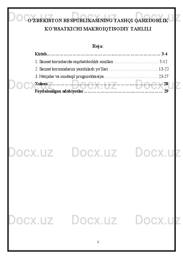 O’ZBEKISTON RESPUBLIKASINING TASHQI QARZDORLIK
KO’RSATKICHI MAKROIQTISODIY TAHLILI
Reja:
Kirish………………………………………..…………………………… 3-4
1. Sanoat korxolarida raqobatdoshlik omillari……………..…………… 5-12
2. Sanoat korxonalarini yaxshilash yo’llari…………………………….. 13-22
3. Natijalar va mustaqil prognostikasiya………………..……………… 23-27
Xulosa………………………………………………….………….………. 28
Foydalanilgan adabiyotlar…………………………….………….……… 29
2 