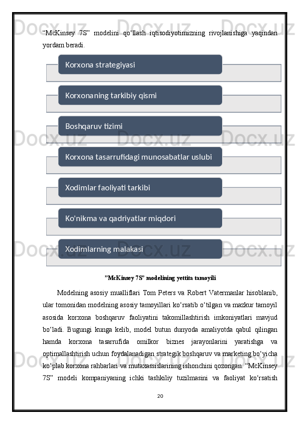 “McKinsey   7S”   modelini   qo‘llash   iqtisodiyotimizning   rivojlanishiga   yaqindan
yordam beradi.
”McKinsey 7S” modelining yettita tamoyili
Modelning  asosiy  mualliflari  Tom   Peters   va  Robert  Vatermanlar   hisoblanib,
ular tomonidan modelning asosiy tamoyillari ko‘rsatib o‘tilgan va mazkur tamoyil
asosida   korxona   boshqaruv   faoliyatini   takomillashtirish   imkoniyatlari   mavjud
bo‘ladi.   Bugungi   kunga   kelib,   model   butun   dunyoda   amaliyotda   qabul   qilingan
hamda   korxona   tasarrufida   omilkor   biznes   jarayonlarini   yaratishga   va
optimallashtirish uchun foydalanadigan strategik boshqaruv va marketing bo‘yicha
ko‘plab korxona rahbarlari va mutaxassislarining ishonchini qozongan. “McKinsey
7S”   modeli   kompaniyaning   ichki   tashkiliy   tuzilmasini   va   faoliyat   ko‘rsatish
20Korxona strategiyasi
Korxonaning tarkibiy qismi
Boshqaruv tizimi
Korxona tasarrufidagi munosabatlar uslubi
Xodimlar faoliyati tarkibi
Ko'nikma va qadriyatlar miqdori
Xodimlarning malakasi        