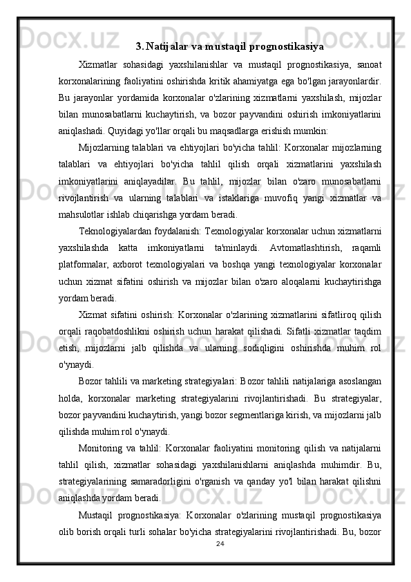 3. Natijalar va mustaqil prognostikasiya
Xizmatlar   sohasidagi   yaxshilanishlar   va   mustaqil   prognostikasiya,   sanoat
korxonalarining faoliyatini oshirishda kritik ahamiyatga ega bo'lgan jarayonlardir.
Bu   jarayonlar   yordamida   korxonalar   o'zlarining   xizmatlarni   yaxshilash,   mijozlar
bilan   munosabatlarni   kuchaytirish,   va   bozor   payvandini   oshirish   imkoniyatlarini
aniqlashadi. Quyidagi yo'llar orqali bu maqsadlarga erishish mumkin:
Mijozlarning talablari   va ehtiyojlari  bo'yicha  tahlil:   Korxonalar   mijozlarning
talablari   va   ehtiyojlari   bo'yicha   tahlil   qilish   orqali   xizmatlarini   yaxshilash
imkoniyatlarini   aniqlayadilar.   Bu   tahlil,   mijozlar   bilan   o'zaro   munosabatlarni
rivojlantirish   va   ularning   talablari   va   istaklariga   muvofiq   yangi   xizmatlar   va
mahsulotlar ishlab chiqarishga yordam beradi.
Teknologiyalardan foydalanish: Texnologiyalar korxonalar uchun xizmatlarni
yaxshilashda   katta   imkoniyatlarni   ta'minlaydi.   Avtomatlashtirish,   raqamli
platformalar,   axborot   texnologiyalari   va   boshqa   yangi   texnologiyalar   korxonalar
uchun   xizmat   sifatini   oshirish   va   mijozlar   bilan   o'zaro   aloqalarni   kuchaytirishga
yordam beradi.
Xizmat   sifatini   oshirish:   Korxonalar   o'zlarining   xizmatlarini   sifatliroq   qilish
orqali   raqobatdoshlikni   oshirish   uchun   harakat   qilishadi.   Sifatli   xizmatlar   taqdim
etish,   mijozlarni   jalb   qilishda   va   ularning   sodiqligini   oshirishda   muhim   rol
o'ynaydi.
Bozor tahlili va marketing strategiyalari: Bozor tahlili natijalariga asoslangan
holda,   korxonalar   marketing   strategiyalarini   rivojlantirishadi.   Bu   strategiyalar,
bozor payvandini kuchaytirish, yangi bozor segmentlariga kirish, va mijozlarni jalb
qilishda muhim rol o'ynaydi.
Monitoring   va   tahlil:   Korxonalar   faoliyatini   monitoring   qilish   va   natijalarni
tahlil   qilish,   xizmatlar   sohasidagi   yaxshilanishlarni   aniqlashda   muhimdir.   Bu,
strategiyalarining   samaradorligini   o'rganish   va   qanday   yo'l   bilan   harakat   qilishni
aniqlashda yordam beradi.
Mustaqil   prognostikasiya:   Korxonalar   o'zlarining   mustaqil   prognostikasiya
olib borish orqali turli sohalar bo'yicha strategiyalarini rivojlantirishadi. Bu, bozor
24 