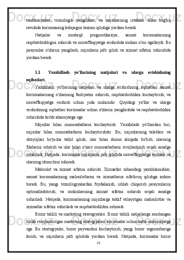 tendensiyalari,   texnologik   yangiliklar,   va   mijozlarning   istaklari   bilan   bog'liq
ravishda korxonaning kelajagini taxmin qilishga yordam beradi.
Natijalar   va   mustaqil   prognostikasiya,   sanoat   korxonalarining
raqobatdoshligini oshirish va muvaffaqiyatga erishishda muhim o'rin egallaydi. Bu
jarayonlar   o'zlarini   yangilash,   mijozlarni   jalb   qilish   va   xizmat   sifatini   oshirishda
yordam beradi.
1.1 Yaxshillash   yo'llarining   natijalari   va   ularga   erishishning
oqibatlari.
Yaxshilash   yo'llarining   natijalari   va   ularga   erishishning   oqibatlari   sanoat
korxonalarining   o'zlarining   faoliyatini   oshirish,   raqobatdoshlikni   kuchaytirish,   va
muvaffaqiyatga   erishish   uchun   juda   muhimdir.   Quyidagi   yo'llar   va   ularga
erishishning oqibatlari korxonalar uchun o'zlarini yangilashda va raqobatdoshlikni
oshirishda kritik ahamiyatga ega:
Mijozlar   bilan   munosabatlarni   kuchaytirish:   Yaxshilash   yo'llaridan   biri,
mijozlar   bilan   munosabatlarni   kuchaytirishdir.   Bu,   mijozlarning   talablari   va
ehtiyojlari   bo'yicha   tahlil   qilish,   ular   bilan   doimo   aloqada   bo'lish,   ularning
fikrlarini   eshitish   va   ular   bilan   o'zaro   munosabatlarni   rivojlantirish   orqali   amalga
oshiriladi. Natijada, korxonalar mijozlarni jalb qilishda muvaffaqiyatga erishadi va
ularning ishonchini oshiradi.
Mahsulot   va   xizmat   sifatini   oshirish:   Xizmatlar   sohasidagi   yaxshilanishlar,
sanoat   korxonalarining   mahsulotlarini   va   xizmatlarini   sifatliroq   qilishga   imkon
beradi.   Bu,   yangi   texnologiyalardan   foydalanish,   ishlab   chiqarish   jarayonlarini
optimallashtirish,   va   xodimlarining   xizmat   sifatini   oshirish   orqali   amalga
oshiriladi.   Natijada,   korxonalarning   mijozlarga   taklif   etilayotgan   mahsulotlar   va
xizmatlar sifatini oshiriladi va raqobatdoshlikni oshiradi.
Bozor tahlili va marketing strategiyalari: Bozor tahlili natijalariga asoslangan
holda rivojlantirilgan marketing strategiyalari korxonalar uchun katta muhimiyatga
ega.   Bu   strategiyalar,   bozor   payvandini   kuchaytirish,   yangi   bozor   segmentlariga
kirish,   va   mijozlarni   jalb   qilishda   yordam   beradi.   Natijada,   korxonalar   bozor
25 