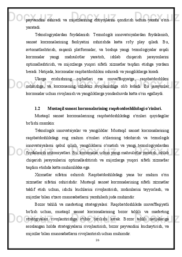 payvandini   oshiradi   va   mijozlarining   ehtiyojlarini   qondirish   uchun   yaxshi   o'rin
yaratadi.
Teknologiyalardan   foydalanish:   Texnologik   innovatsiyalardan   foydalanish,
sanoat   korxonalarining   faoliyatini   oshirishda   katta   ro'ly   play   qiladi.   Bu,
avtomatlashtirish,   raqamli   platformalar,   va   boshqa   yangi   texnologiyalar   orqali
korxonalar   yangi   mahsulotlar   yaratish,   ishlab   chiqarish   jarayonlarini
optimallashtirish,   va   mijozlarga   yuqori   sifatli   xizmatlar   taqdim   etishga   yordam
beradi. Natijada, korxonalar raqobatdoshlikni oshiradi va yangiliklarga kiradi.
Ularga   erishishning   oqibatlari   esa   muvaffaqiyatga,   raqobatdoshlikni
oshirishga,   va   korxonaning   uzluksiz   rivojlanishiga   olib   keladi.   Bu   jarayonlar
korxonalar uchun rivojlanish va yangiliklarga yondashuvda katta o'rin egallaydi.
1.2 Mustaqil sanoat korxonalarining raqobatdoshlikdagi o'rinlari.
Mustaqil   sanoat   korxonalarining   raqobatdoshlikdagi   o'rinlari   quyidagilar
bo'lishi mumkin:
Teknologik   innovatsiyalar   va   yangiliklar:   Mustaqil   sanoat   korxonalarining
raqobatdoshlikdagi   eng   muhim   o'rinlari   o'zlarining   tekshirish   va   texnologik
innovatsiyalarni   qabul   qilish,   yangiliklarni   o'rnatish   va   yangi   texnologiyalardan
foydalanish imkoniyatlari. Bu, korxonalar uchun yangi mahsulotlar yaratish, ishlab
chiqarish   jarayonlarini   optimallashtirish   va   mijozlarga   yuqori   sifatli   xizmatlar
taqdim etishda katta muhimlikka ega.
Xizmatlar   sifatini   oshirish:   Raqobatdoshlikdagi   yana   bir   muhim   o'rin
xizmatlar   sifatini   oshirishdir.   Mustaqil   sanoat   korxonalarining   sifatli   xizmatlar
taklif   etish   uchun,   ishchi   kuchlarini   rivojlantirish,   xodimlarini   tayyorlash,   va
mijozlar bilan o'zaro munosabatlarni yaxshilash juda muhimdir.
Bozor   tahlili   va   marketing   strategiyalari:   Raqobatdoshlikda   muvaffaqiyatli
bo'lish   uchun,   mustaqil   sanoat   korxonalarining   bozor   tahlili   va   marketing
strategiyalari   rivojlantirishga   e'tibor   berilishi   kerak.   Bozor   tahlili   natijalariga
asoslangan   holda   strategiyalarni   rivojlantirish,   bozor   payvandini   kuchaytirish,   va
mijozlar bilan munosabatlarni rivojlantirish uchun muhimdir.
26 