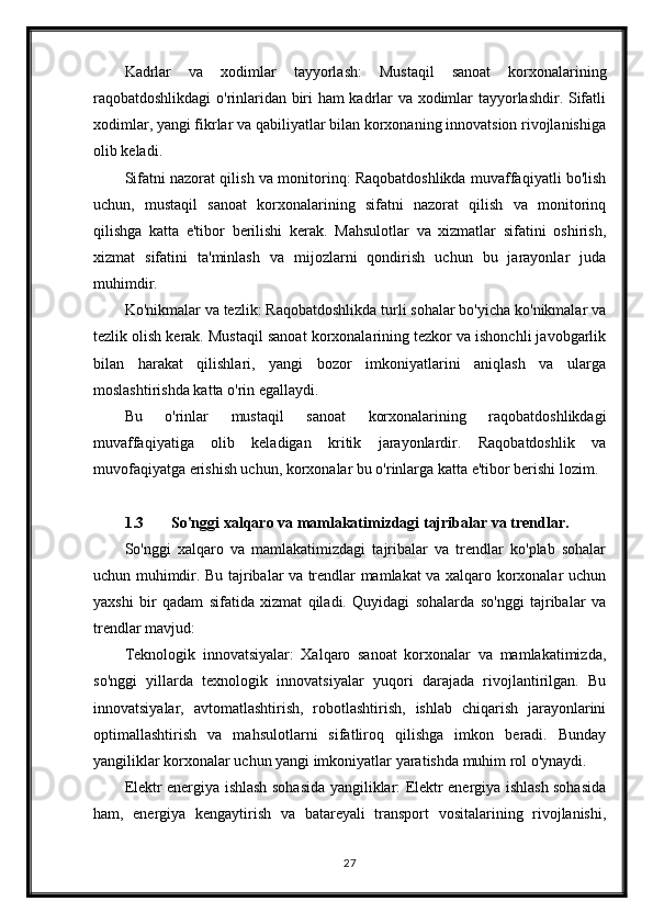 Kadrlar   va   xodimlar   tayyorlash:   Mustaqil   sanoat   korxonalarining
raqobatdoshlikdagi o'rinlaridan biri ham kadrlar va xodimlar tayyorlashdir. Sifatli
xodimlar, yangi fikrlar va qabiliyatlar bilan korxonaning innovatsion rivojlanishiga
olib keladi.
Sifatni nazorat qilish va monitorinq: Raqobatdoshlikda muvaffaqiyatli bo'lish
uchun,   mustaqil   sanoat   korxonalarining   sifatni   nazorat   qilish   va   monitorinq
qilishga   katta   e'tibor   berilishi   kerak.   Mahsulotlar   va   xizmatlar   sifatini   oshirish,
xizmat   sifatini   ta'minlash   va   mijozlarni   qondirish   uchun   bu   jarayonlar   juda
muhimdir.
Ko'nikmalar va tezlik: Raqobatdoshlikda turli sohalar bo'yicha ko'nikmalar va
tezlik olish kerak. Mustaqil sanoat korxonalarining tezkor va ishonchli javobgarlik
bilan   harakat   qilishlari,   yangi   bozor   imkoniyatlarini   aniqlash   va   ularga
moslashtirishda katta o'rin egallaydi.
Bu   o'rinlar   mustaqil   sanoat   korxonalarining   raqobatdoshlikdagi
muvaffaqiyatiga   olib   keladigan   kritik   jarayonlardir.   Raqobatdoshlik   va
muvofaqiyatga erishish uchun, korxonalar bu o'rinlarga katta e'tibor berishi lozim.
1.3 So'nggi xalqaro va mamlakatimizdagi tajribalar va trendlar.
So'nggi   xalqaro   va   mamlakatimizdagi   tajribalar   va   trendlar   ko'plab   sohalar
uchun muhimdir. Bu tajribalar va trendlar mamlakat va xalqaro korxonalar uchun
yaxshi   bir   qadam   sifatida   xizmat   qiladi.   Quyidagi   sohalarda   so'nggi   tajribalar   va
trendlar mavjud:
Teknologik   innovatsiyalar:   Xalqaro   sanoat   korxonalar   va   mamlakatimizda,
so'nggi   yillarda   texnologik   innovatsiyalar   yuqori   darajada   rivojlantirilgan.   Bu
innovatsiyalar,   avtomatlashtirish,   robotlashtirish,   ishlab   chiqarish   jarayonlarini
optimallashtirish   va   mahsulotlarni   sifatliroq   qilishga   imkon   beradi.   Bunday
yangiliklar korxonalar uchun yangi imkoniyatlar yaratishda muhim rol o'ynaydi.
Elektr energiya ishlash sohasida yangiliklar: Elektr energiya ishlash sohasida
ham,   energiya   kengaytirish   va   batareyali   transport   vositalarining   rivojlanishi,
27 