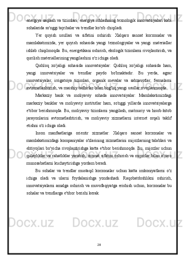 energiya saqlash va tizimlari, energiya ishlashning texnologik innovatsiyalari kabi
sohalarida so'nggi tajribalar va trendlar ko'rib chiqiladi.
Yer   quyish   usullari   va   sifatini   oshirish:   Xalqaro   sanoat   korxonalar   va
mamlakatimizda,   yer   quyish   sohasida   yangi   texnologiyalar   va   yangi   materiallar
ishlab chiqilmoqda. Bu, energetikani oshirish, ekologik tizimlarni rivojlantirish, va
qurilish materiallarining yangilashini o'z ichiga oladi.
Qishloq   xo'jaligi   sohasida   innovatsiyalar:   Qishloq   xo'jaligi   sohasida   ham,
yangi   innovatsiyalar   va   trendlar   paydo   bo'lmaktadir.   Bu   yerda,   agrar
innovatsiyalar,   irrigatsiya   tizimlari,   organik   mevalar   va   sabzavotlar,   fermalarni
avtomatlashtirish, va maishiy tadbirlar bilan bog'liq yangi usullar rivojlanmoqda.
Markaziy   bank   va   moliyaviy   sohada   innovatsiyalar:   Mamlakatimizdagi
markaziy   banklar   va   moliyaviy   institutlar   ham,   so'nggi   yillarda   innovatsiyalarga
e'tibor berishmoqda. Bu, moliyaviy tizimlarni yangilash, ma'muriy va hisob-kitob
jarayonlarini   avtomatlashtirish,   va   moliyaviy   xizmatlarni   internet   orqali   taklif
etishni o'z ichiga oladi.
Inson   manfaatlariga   orientir   xizmatlar:   Xalqaro   sanoat   korxonalar   va
mamlakatimizdagi kompaniyalar o'zlarining xizmatlarini  mijozlarning talablari va
ehtiyojlari  bo'yicha rivojlantirishga katta e'tibor  berishmoqda.  Bu, mijozlar  uchun
qulayliklar va rahatliklar yaratish, xizmat sifatini oshirish va mijozlar bilan o'zaro
munosabatlarni kuchaytirishga yordam beradi.
Bu   sohalar   va   trendlar   mustaqil   korxonalar   uchun   katta   imkoniyatlarni   o'z
ichiga   oladi   va   ularni   foydalanishga   yondashadi.   Raqobatdoshlikni   oshirish,
innovatsiyalarni  amalga  oshirish  va  muvofaqiyatga  erishish  uchun,  korxonalar   bu
sohalar va trendlarga e'tibor berishi kerak.
28 