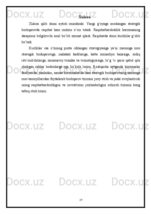 Xulosa
Xulosa   qilib   shuni   aytish   mumkinki:   Yangi   g‘oyaga   asoslangan   strategik
boshqaruvda   raqobat   ham   muhim   o‘rin   tutadi.   Raqobatbardoshlik   korxonaning
darajasini   belgilovchi   omil   bo‘lib  xizmat   qiladi.  Raqobatda   doim   kuchlilar   g‘olib
bo‘ladi.
Kuchlilar   esa   o‘zining   puxta   ishlangan   strategiyasiga   ya’ni   zamonga   mos
strategik   boshqaruviga,   malakali   kadrlariga,   katta   xomashyo   bazasiga,   sodiq
iste’molchilariga, zamonaviy texnika va texnologiyasiga, to‘g ‘ri  qaror  qabul qila
oladigan   rahbar   hodimlarga   ega   bo‘lishi   lozim.   Boshqacha   aytganda   korxonalar
faoliyatida, jumladan, sanoat korxonalarida ham strategik boshqaruvning zamonga
mos tamoyillaridan foydalanib boshqaruv tizimini joriy etish va jadal rivojlantirish
uning   raqobatbardoshligini   va   investitsion   jozibadorligini   oshirish   tizimini   keng
tatbiq etish lozim.
29 