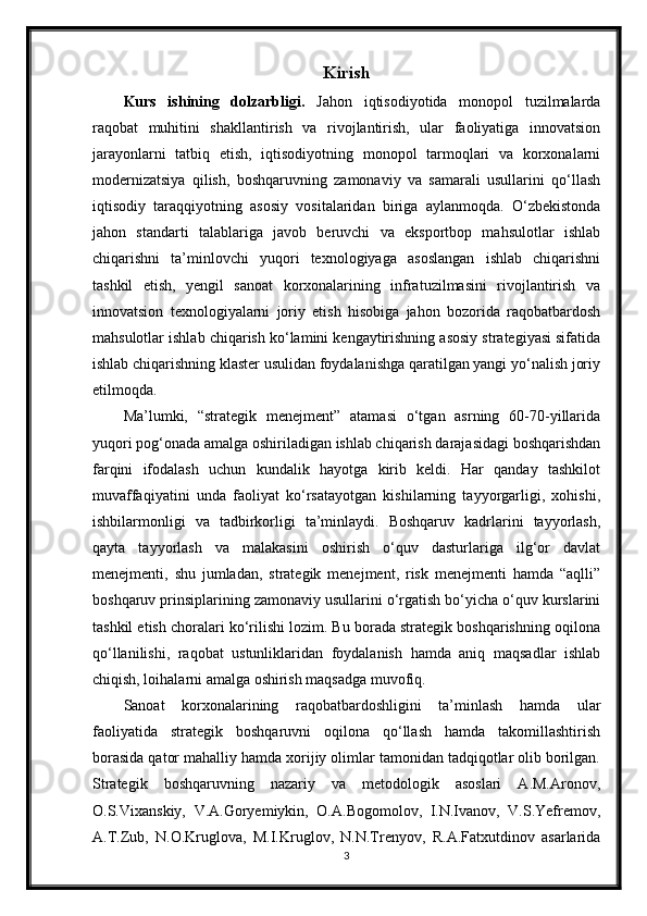 Kirish
Kurs   ishining   dolzarbligi.   Jahon   iqtisodiyotida   monopol   tuzilmalarda
raqobat   muhitini   shakllantirish   va   rivojlantirish,   ular   faoliyatiga   innovatsion
jarayonlarni   tatbiq   etish,   iqtisodiyotning   monopol   tarmoqlari   va   korxonalarni
modernizatsiya   qilish,   boshqaruvning   zamonaviy   va   samarali   usullarini   qo‘llash
iqtisodiy   taraqqiyotning   asosiy   vositalaridan   biriga   aylanmoqda.   O‘zbekistonda
jahon   standarti   talablariga   javob   beruvchi   va   eksportbop   mahsulotlar   ishlab
chiqarishni   ta’minlovchi   yuqori   texnologiyaga   asoslangan   ishlab   chiqarishni
tashkil   etish,   yengil   sanoat   korxonalarining   infratuzilmasini   rivojlantirish   va
innovatsion   texnologiyalarni   joriy   etish   hisobiga   jahon   bozorida   raqobatbardosh
mahsulotlar ishlab chiqarish ko‘lamini kengaytirishning asosiy strategiyasi sifatida
ishlab chiqarishning klaster usulidan foydalanishga qaratilgan yangi yo‘nalish joriy
etilmoqda.
Ma’lumki,   “strategik   menejment”   atamasi   o‘tgan   asrning   60-70-yillarida
yuqori pog‘onada amalga oshiriladigan ishlab chiqarish darajasidagi boshqarishdan
farqini   ifodalash   uchun   kundalik   hayotga   kirib   keldi.   Har   qanday   tashkilot
muvaffaqiyatini   unda   faoliyat   ko‘rsatayotgan   kishilarning   tayyorgarligi,   xohishi,
ishbilarmonligi   va   tadbirkorligi   ta’minlaydi.   Boshqaruv   kadrlarini   tayyorlash,
qayta   tayyorlash   va   malakasini   oshirish   o‘quv   dasturlariga   ilg‘or   davlat
menejmenti,   shu   jumladan,   strategik   menejment,   risk   menejmenti   hamda   “aqlli”
boshqaruv prinsiplarining zamonaviy usullarini o‘rgatish bo‘yicha o‘quv kurslarini
tashkil etish choralari ko‘rilishi lozim. Bu borada strategik boshqarishning oqilona
qo‘llanilishi,   raqobat   ustunliklaridan   foydalanish   hamda   aniq   maqsadlar   ishlab
chiqish, loihalarni amalga oshirish maqsadga muvofiq.
Sanoat   korxonalarining   raqobatbardoshligini   ta’minlash   hamda   ular
faoliyatida   strategik   boshqaruvni   oqilona   qo‘llash   hamda   takomillashtirish
borasida qator mahalliy hamda xorijiy olimlar tamonidan tadqiqotlar olib borilgan.
Strategik   boshqaruvning   nazariy   va   metodologik   asoslari   A.M.Aronov,
O.S.Vixanskiy,   V.A.Goryemiykin,   O.A.Bogomolov,   I.N.Ivanov,   V.S.Yefremov,
A.T.Zub,   N.O.Kruglova,   M.I.Kruglov,   N.N.Trenyov,   R.A.Fatxutdinov   asarlarida
3 