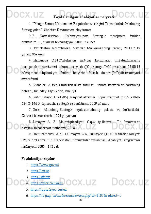 Foydalanilgan adabiyotlar ro‘yxati:
1. “Yengil Sanoat Korxonalari Raqobatbardoshligini Ta’minlashda Marketing
Strategiyalari”, Shohista Davronovna Haydarova
2. В.   Kattakishiyev,   I.Mamayusupov.   Strategik   menejment   fanidan
praktikum. Т., «Fan va texnologiya», 2008, 232 bet.
3. O‘zbekiston   Respublikasi   Vazirlar   Mahkamasining   qarori,   28.11.2019
yildagi 959-son.
4. Ishmanova   D.N.O‘zbekiston   neft-gaz   korxonalari   infratuzilmalarini
boshqarish   mexanizmini   takomillashtirish   (“O‘ztransgaz”AK   misolida)   08.00.13
Menejment.   Iqtisodiyot   fanlari   bo‘yicha   falsafa   doktori(PhD)dissertatsiyasi
avtoreferati.
5. Chandler,   Alfred   Strategiyasi   va   tuzilishi:   sanoat   korxonalari   tarixining
boblari,Dubleday, Nyu-York, 1962 yil.
6. Porter,   Maykl   E.   (1985).   Raqobat   afzalligi.   Bepul   matbuot.   ISBN   978-0-
684-84146-5. Iqtisodchi-strategik rejalashtirish-2009 yil mart.
7. Genri   Mintzberg-Strategik   rejalashtirishning   qulashi   va   ko‘tarilishi-
Garvard biznes sharhi-1994 yil yanvar.
8. Jumayev   A.   Z.   Makroiqtisodiyot:   O'quv   qo'llanma.   – Т .:   Innovatsion
rivojlanish nashriyot matba uyi, 2018. 
9. Ishmuhamedov   A.E.,   Djumayev   Z.A,   Jumayev   Q.   X.   Makroiqtisodiyot:
O'quv   qo'llanma.   T.:   O'zbekiston   Yozuvchilar   uyushmasi   Adabiyot   jamg'armasi
nashriyoti, 2005. -192 bet. 
Foydalanilgan saytlar
1. https://www.gov.uz   
2. https://lex.uz   
3. https://stat.uz   
4. https://cyberleninka.ru   
5. https://iqtisodiyot.tsue.uz   
6. https://lib.jizpi.uz/mod/resource/view.php?id=3107&redirect=1   
30 