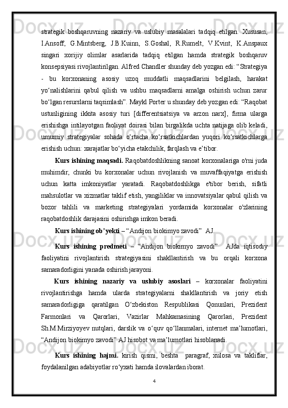 strategik   boshqaruvning   nazariy   va   uslubiy   masalalari   tadqiq   etilgan.   Xususan,
I.Ansoff,   G.Mintsberg,   J.B.Kuinn,   S.Goshal,   R.Rumelt,   V.Kvint,   K.Anspaux
singari   xorijiy   olimlar   asarlarida   tadqiq   etilgan   hamda   strategik   boshqaruv
konsepsiyasi rivojlantirilgan. Alfred Chandler shunday deb yozgan edi: “Strategiya
-   bu   korxonaning   asosiy   uzoq   muddatli   maqsadlarini   belgilash,   harakat
yo‘nalishlarini   qabul   qilish   va   ushbu   maqsadlarni   amalga   oshirish   uchun   zarur
bo‘lgan resurslarni taqsimlash”. Maykl Porter u shunday deb yozgan edi: “Raqobat
ustunligining   ikkita   asosiy   turi   [differentsiatsiya   va   arzon   narx],   firma   ularga
erishishga  intilayotgan faoliyat  doirasi  bilan birgalikda uchta natijaga olib keladi,
umumiy   strategiyalar   sohada   o‘rtacha   ko‘rsatkichlardan   yuqori   ko‘rsatkichlarga
erishish uchun: xarajatlar bo‘yicha etakchilik, farqlash va e’tibor.
Kurs ishining maqsadi.   Raqobatdoshlikning sanoat korxonalariga o'rni juda
muhimdir,   chunki   bu   korxonalar   uchun   rivojlanish   va   muvaffaqiyatga   erishish
uchun   katta   imkoniyatlar   yaratadi.   Raqobatdoshlikga   e'tibor   berish,   sifatli
mahsulotlar va xizmatlar taklif etish, yangiliklar va innovatsiyalar  qabul qilish va
bozor   tahlili   va   marketing   strategiyalari   yordamida   korxonalar   o'zlarining
raqobatdoshlik darajasini oshirishga imkon beradi.
Kurs ishining ob’yekti –  “Andijon biokimyo zavodi”  AJ.
Kurs   ishining   predmeti   –   “Andijon   biokimyo   zavodi”     AJda   iqtisodiy
faoliyatini   rivojlantirish   strategiyasini   shakllantirish   va   bu   orqali   korxona
samaradorligini yanada oshirish jarayoni.
Kurs   ishining   nazariy   va   uslubiy   asoslari   –   korxonalar   faoliyatini
rivojlantirishga   hamda   ularda   strategiyalarni   shakllantirish   va   joriy   etish
samaradorligiga   qaratilgan   O zbekiston   Respublikasi   Qonunlari,   Prezidentʻ
Farmonlari   va   Qarorlari,   Vazirlar   Mahkamasining   Qarorlari,   Prezident
Sh.M.Mirziyoyev   nutqlari,   darslik   va   o quv   qo llanmalari,   internet   ma’lumotlari,	
ʻ ʻ
“Andijon biokimyo zavodi” AJ hisobot va ma’lumotlari hisoblanadi. 
Kurs   ishining   hajmi.   kirish   qismi,   beshta     paragraf,   xulosa   va   takliflar,
foydalanilgan adabiyotlar ro yxati hamda ilovalardan iborat.	
ʻ
4 