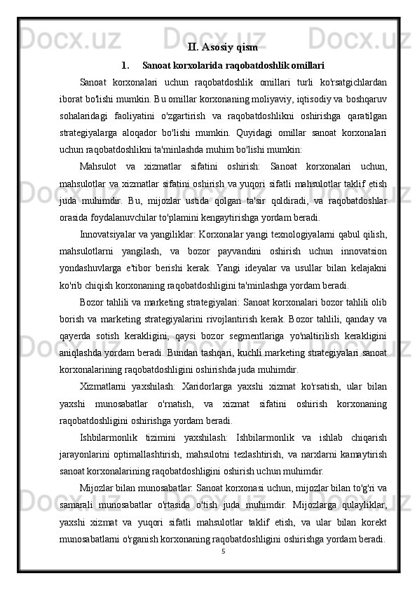 II. Asosiy qism
1. Sanoat korxolarida raqobatdoshlik omillari
Sanoat   korxonalari   uchun   raqobatdoshlik   omillari   turli   ko'rsatgichlardan
iborat bo'lishi mumkin. Bu omillar korxonaning moliyaviy, iqtisodiy va boshqaruv
sohalaridagi   faoliyatini   o'zgartirish   va   raqobatdoshlikni   oshirishga   qaratilgan
strategiyalarga   aloqador   bo'lishi   mumkin.   Quyidagi   omillar   sanoat   korxonalari
uchun raqobatdoshlikni ta'minlashda muhim bo'lishi mumkin:
Mahsulot   va   xizmatlar   sifatini   oshirish:   Sanoat   korxonalari   uchun,
mahsulotlar va xizmatlar sifatini  oshirish va yuqori sifatli  mahsulotlar taklif etish
juda   muhimdir.   Bu,   mijozlar   ustida   qolgan   ta'sir   qoldiradi,   va   raqobatdoshlar
orasida foydalanuvchilar to'plamini kengaytirishga yordam beradi.
Innovatsiyalar va yangiliklar: Korxonalar yangi texnologiyalarni qabul qilish,
mahsulotlarni   yangilash,   va   bozor   payvandini   oshirish   uchun   innovatsion
yondashuvlarga   e'tibor   berishi   kerak.   Yangi   ideyalar   va   usullar   bilan   kelajakni
ko'rib chiqish korxonaning raqobatdoshligini ta'minlashga yordam beradi.
Bozor tahlili va marketing strategiyalari: Sanoat korxonalari bozor tahlili olib
borish   va   marketing   strategiyalarini   rivojlantirish   kerak.   Bozor   tahlili,   qanday   va
qayerda   sotish   kerakligini,   qaysi   bozor   segmentlariga   yo'naltirilish   kerakligini
aniqlashda yordam beradi. Bundan tashqari, kuchli marketing strategiyalari sanoat
korxonalarining raqobatdoshligini oshirishda juda muhimdir.
Xizmatlarni   yaxshilash:   Xaridorlarga   yaxshi   xizmat   ko'rsatish,   ular   bilan
yaxshi   munosabatlar   o'rnatish,   va   xizmat   sifatini   oshirish   korxonaning
raqobatdoshligini oshirishga yordam beradi.
Ishbilarmonlik   tizimini   yaxshilash:   Ishbilarmonlik   va   ishlab   chiqarish
jarayonlarini   optimallashtirish,   mahsulotni   tezlashtirish,   va   narxlarni   kamaytirish
sanoat korxonalarining raqobatdoshligini oshirish uchun muhimdir.
Mijozlar bilan munosabatlar: Sanoat korxonasi uchun, mijozlar bilan to'g'ri va
samarali   munosabatlar   o'rtasida   o'tish   juda   muhimdir.   Mijozlarga   qulayliklar,
yaxshi   xizmat   va   yuqori   sifatli   mahsulotlar   taklif   etish,   va   ular   bilan   korekt
munosabatlarni o'rganish korxonaning raqobatdoshligini oshirishga yordam beradi.
5 