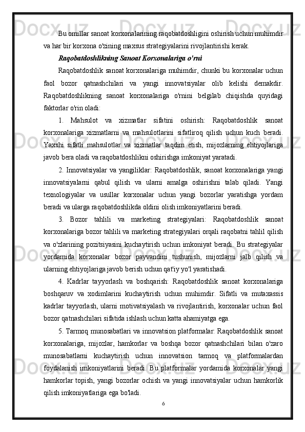 Bu omillar sanoat korxonalarining raqobatdoshligini oshirish uchun muhimdir
va har bir korxona o'zining maxsus strategiyalarini rivojlantirishi kerak.
Raqobatdoshlikning Sanoat Korxonalariga o'rni
Raqobatdoshlik sanoat korxonalariga muhimdir, chunki bu korxonalar uchun
faol   bozor   qatnashchilari   va   yangi   innovatsiyalar   olib   kelishi   demakdir.
Raqobatdoshlikning   sanoat   korxonalariga   o'rnini   belgilab   chiqishda   quyidagi
faktorlar o'rin oladi:
1.   Mahsulot   va   xizmatlar   sifatini   oshirish:   Raqobatdoshlik   sanoat
korxonalariga   xizmatlarni   va   mahsulotlarini   sifatliroq   qilish   uchun   kuch   beradi.
Yaxshi   sifatli   mahsulotlar   va   xizmatlar   taqdim   etish,   mijozlarning   ehtiyojlariga
javob bera oladi va raqobatdoshlikni oshirishga imkoniyat yaratadi.
2.  Innovatsiyalar   va  yangiliklar:  Raqobatdoshlik,  sanoat  korxonalariga   yangi
innovatsiyalarni   qabul   qilish   va   ularni   amalga   oshirishni   talab   qiladi.   Yangi
texnologiyalar   va   usullar   korxonalar   uchun   yangi   bozorlar   yaratishga   yordam
beradi va ularga raqobatdoshlikda oldini olish imkoniyatlarini beradi.
3.   Bozor   tahlili   va   marketing   strategiyalari:   Raqobatdoshlik   sanoat
korxonalariga bozor tahlili va marketing strategiyalari orqali raqobatni tahlil qilish
va  o'zlarining  pozitsiyasini   kuchaytirish   uchun  imkoniyat   beradi.  Bu  strategiyalar
yordamida   korxonalar   bozor   payvandini   tushunish,   mijozlarni   jalb   qilish   va
ularning ehtiyojlariga javob berish uchun qat'iy yo'l yaratishadi.
4.   Kadrlar   tayyorlash   va   boshqarish:   Raqobatdoshlik   sanoat   korxonalariga
boshqaruv   va   xodimlarini   kuchaytirish   uchun   muhimdir.   Sifatli   va   mutaxassis
kadrlar  tayyorlash,  ularni  motivatsiyalash  va  rivojlantirish,   korxonalar   uchun  faol
bozor qatnashchilari sifatida ishlash uchun katta ahamiyatga ega.
5. Tarmoq munosabatlari va innovatsion platformalar: Raqobatdoshlik sanoat
korxonalariga,   mijozlar,   hamkorlar   va   boshqa   bozor   qatnashchilari   bilan   o'zaro
munosabatlarni   kuchaytirish   uchun   innovatsion   tarmoq   va   platformalardan
foydalanish   imkoniyatlarini   beradi.   Bu   platformalar   yordamida   korxonalar   yangi
hamkorlar topish, yangi  bozorlar ochish va yangi innovatsiyalar  uchun hamkorlik
qilish imkoniyatlariga ega bo'ladi.
6 