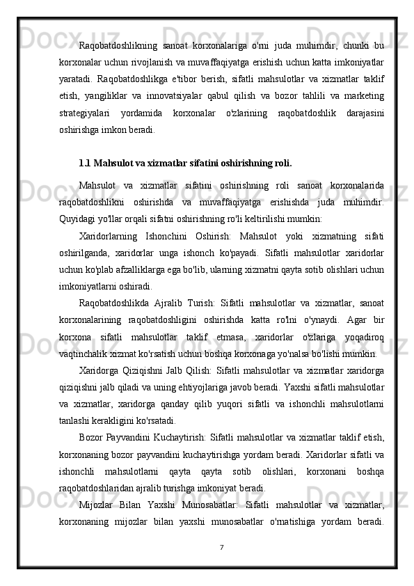 Raqobatdoshlikning   sanoat   korxonalariga   o'rni   juda   muhimdir,   chunki   bu
korxonalar uchun rivojlanish va muvaffaqiyatga erishish uchun katta imkoniyatlar
yaratadi.   Raqobatdoshlikga   e'tibor   berish,   sifatli   mahsulotlar   va   xizmatlar   taklif
etish,   yangiliklar   va   innovatsiyalar   qabul   qilish   va   bozor   tahlili   va   marketing
strategiyalari   yordamida   korxonalar   o'zlarining   raqobatdoshlik   darajasini
oshirishga imkon beradi.
1.1 Mahsulot va xizmatlar sifatini oshirishning roli.
Mahsulot   va   xizmatlar   sifatini   oshirishning   roli   sanoat   korxonalarida
raqobatdoshlikni   oshirishda   va   muvaffaqiyatga   erishishda   juda   muhimdir.
Quyidagi yo'llar orqali sifatni oshirishning ro'li keltirilishi mumkin:
Xaridorlarning   Ishonchini   Oshirish:   Mahsulot   yoki   xizmatning   sifati
oshirilganda,   xaridorlar   unga   ishonch   ko'payadi.   Sifatli   mahsulotlar   xaridorlar
uchun ko'plab afzalliklarga ega bo'lib, ularning xizmatni qayta sotib olishlari uchun
imkoniyatlarni oshiradi.
Raqobatdoshlikda   Ajralib   Turish:   Sifatli   mahsulotlar   va   xizmatlar,   sanoat
korxonalarining   raqobatdoshligini   oshirishda   katta   ro'lni   o'ynaydi.   Agar   bir
korxona   sifatli   mahsulotlar   taklif   etmasa,   xaridorlar   o'zlariga   yoqadiroq
vaqtinchalik xizmat ko'rsatish uchun boshqa korxonaga yo'nalsa bo'lishi mumkin.
Xaridorga   Qiziqishni   Jalb   Qilish:   Sifatli   mahsulotlar   va   xizmatlar   xaridorga
qiziqishni jalb qiladi va uning ehtiyojlariga javob beradi. Yaxshi sifatli mahsulotlar
va   xizmatlar,   xaridorga   qanday   qilib   yuqori   sifatli   va   ishonchli   mahsulotlarni
tanlashi kerakligini ko'rsatadi.
Bozor   Payvandini   Kuchaytirish:  Sifatli  mahsulotlar  va   xizmatlar  taklif   etish,
korxonaning bozor payvandini kuchaytirishga yordam beradi. Xaridorlar sifatli va
ishonchli   mahsulotlarni   qayta   qayta   sotib   olishlari,   korxonani   boshqa
raqobatdoshlaridan ajralib turishga imkoniyat beradi.
Mijozlar   Bilan   Yaxshi   Munosabatlar:   Sifatli   mahsulotlar   va   xizmatlar,
korxonaning   mijozlar   bilan   yaxshi   munosabatlar   o'rnatishiga   yordam   beradi.
7 