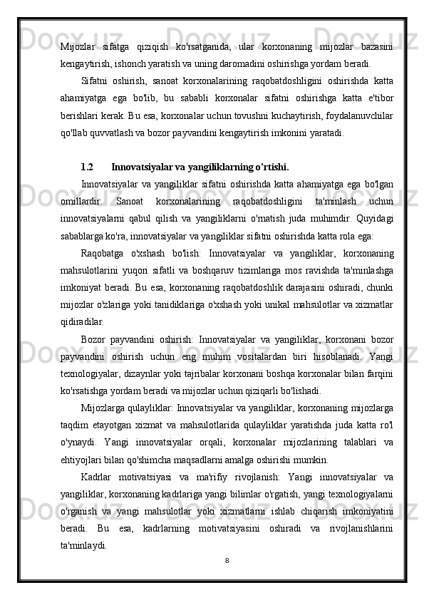 Mijozlar   sifatga   qiziqish   ko'rsatganida,   ular   korxonaning   mijozlar   bazasini
kengaytirish, ishonch yaratish va uning daromadini oshirishga yordam beradi.
Sifatni   oshirish,   sanoat   korxonalarining   raqobatdoshligini   oshirishda   katta
ahamiyatga   ega   bo'lib,   bu   sababli   korxonalar   sifatni   oshirishga   katta   e'tibor
berishlari kerak. Bu esa, korxonalar uchun tovushni kuchaytirish, foydalanuvchilar
qo'llab quvvatlash va bozor payvandini kengaytirish imkonini yaratadi.
1.2 Innovatsiyalar va yangiliklarning o'rtishi.
Innovatsiyalar   va   yangiliklar   sifatni   oshirishda   katta   ahamiyatga   ega   bo'lgan
omillardir.   Sanoat   korxonalarining   raqobatdoshligini   ta'minlash   uchun
innovatsiyalarni   qabul   qilish   va   yangiliklarni   o'rnatish   juda   muhimdir.   Quyidagi
sabablarga ko'ra, innovatsiyalar va yangiliklar sifatni oshirishda katta rola ega:
Raqobatga   o'xshash   bo'lish:   Innovatsiyalar   va   yangiliklar,   korxonaning
mahsulotlarini   yuqori   sifatli   va   boshqaruv   tizimlariga   mos   ravishda   ta'minlashga
imkoniyat  beradi. Bu  esa,   korxonaning  raqobatdoshlik  darajasini  oshiradi,  chunki
mijozlar o'zlariga yoki tanidiklariga o'xshash yoki unikal mahsulotlar va xizmatlar
qidiradilar.
Bozor   payvandini   oshirish:   Innovatsiyalar   va   yangiliklar,   korxonani   bozor
payvandini   oshirish   uchun   eng   muhim   vositalardan   biri   hisoblanadi.   Yangi
texnologiyalar, dizaynlar yoki tajribalar korxonani boshqa korxonalar bilan farqini
ko'rsatishga yordam beradi va mijozlar uchun qiziqarli bo'lishadi.
Mijozlarga qulayliklar: Innovatsiyalar va yangiliklar, korxonaning mijozlarga
taqdim   etayotgan   xizmat   va   mahsulotlarida   qulayliklar   yaratishda   juda   katta   ro'l
o'ynaydi.   Yangi   innovatsiyalar   orqali,   korxonalar   mijozlarining   talablari   va
ehtiyojlari bilan qo'shimcha maqsadlarni amalga oshirishi mumkin.
Kadrlar   motivatsiyasi   va   ma'rifiy   rivojlanish:   Yangi   innovatsiyalar   va
yangiliklar, korxonaning kadrlariga yangi bilimlar o'rgatish, yangi texnologiyalarni
o'rganish   va   yangi   mahsulotlar   yoki   xizmatlarni   ishlab   chiqarish   imkoniyatini
beradi.   Bu   esa,   kadrlarning   motivatsiyasini   oshiradi   va   rivojlanishlarini
ta'minlaydi.
8 