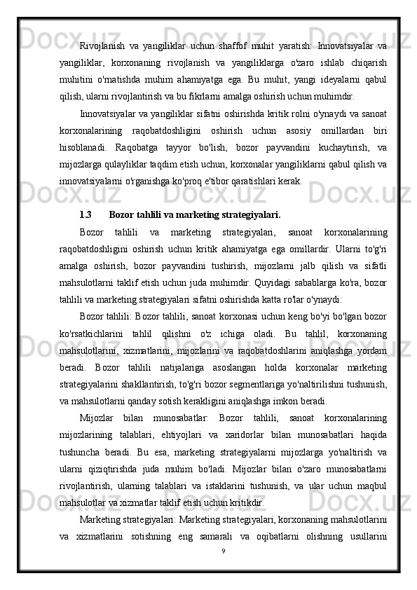 Rivojlanish   va   yangiliklar   uchun   shaffof   muhit   yaratish:   Innovatsiyalar   va
yangiliklar,   korxonaning   rivojlanish   va   yangiliklarga   o'zaro   ishlab   chiqarish
muhitini   o'rnatishda   muhim   ahamiyatga   ega.   Bu   muhit,   yangi   ideyalarni   qabul
qilish, ularni rivojlantirish va bu fikrlarni amalga oshirish uchun muhimdir.
Innovatsiyalar va yangiliklar sifatni oshirishda kritik rolni o'ynaydi va sanoat
korxonalarining   raqobatdoshligini   oshirish   uchun   asosiy   omillardan   biri
hisoblanadi.   Raqobatga   tayyor   bo'lish,   bozor   payvandini   kuchaytirish,   va
mijozlarga qulayliklar taqdim etish uchun, korxonalar yangiliklarni qabul qilish va
innovatsiyalarni o'rganishga ko'proq e'tibor qaratishlari kerak.
1.3 Bozor tahlili va marketing strategiyalari.
Bozor   tahlili   va   marketing   strategiyalari,   sanoat   korxonalarining
raqobatdoshligini   oshirish   uchun   kritik   ahamiyatga   ega   omillardir.   Ularni   to'g'ri
amalga   oshirish,   bozor   payvandini   tushirish,   mijozlarni   jalb   qilish   va   sifatli
mahsulotlarni taklif etish uchun juda muhimdir. Quyidagi sabablarga ko'ra, bozor
tahlili va marketing strategiyalari sifatni oshirishda katta ro'lar o'ynaydi:
Bozor tahlili: Bozor tahlili, sanoat korxonasi uchun keng bo'yi bo'lgan bozor
ko'rsatkichlarini   tahlil   qilishni   o'z   ichiga   oladi.   Bu   tahlil,   korxonaning
mahsulotlarini,   xizmatlarini,   mijozlarini   va   raqobatdoshlarini   aniqlashga   yordam
beradi.   Bozor   tahlili   natijalariga   asoslangan   holda   korxonalar   marketing
strategiyalarini shakllantirish, to'g'ri bozor segmentlariga yo'naltirilishni tushunish,
va mahsulotlarni qanday sotish kerakligini aniqlashga imkon beradi.
Mijozlar   bilan   munosabatlar:   Bozor   tahlili,   sanoat   korxonalarining
mijozlarining   talablari,   ehtiyojlari   va   xaridorlar   bilan   munosabatlari   haqida
tushuncha   beradi.   Bu   esa,   marketing   strategiyalarni   mijozlarga   yo'naltirish   va
ularni   qiziqtirishda   juda   muhim   bo'ladi.   Mijozlar   bilan   o'zaro   munosabatlarni
rivojlantirish,   ularning   talablari   va   istaklarini   tushunish,   va   ular   uchun   maqbul
mahsulotlar va xizmatlar taklif etish uchun kritikdir.
Marketing strategiyalari: Marketing strategiyalari, korxonaning mahsulotlarini
va   xizmatlarini   sotishning   eng   samarali   va   oqibatlarni   olishning   usullarini
9 