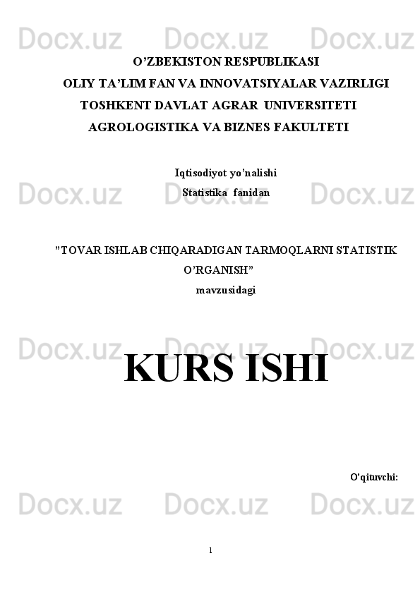 O’ZBEKISTON RESPUBLIKASI 
OLIY TA’LIM FAN VA INNOVATSIYALAR VAZIRLIGI
TOSHKENT DAVLAT AGRAR  UNIVERSITETI
AGROLOGISTIKA VA BIZNES FAKULTETI  
Iqtisodiyot yo’nalishi 
Statistika  fanidan
”TOVAR ISHLAB CHIQARADIGAN TARMOQLARNI STATISTIK
O’RGANISH” 
mavzusidagi 
K URS ISHI
O’qituvchi: 
1 