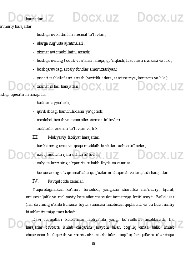 harajatlari.
Ma’muriy   harajatlar:
- boshqaruv   х odimlari mehnat   to‘lovlari;
- ularga   sug‘urta   ajratmalari;
- хizmat   avtomobillarini   asrash;
- boshqaruvning   te х nik   vositalari, aloqa,   qo‘riqlash, hisoblash   markazi   va   h.k.;
- boshqaruvdagi   asosiy   fondlar   amortizatsiyasi;
- yuqori tashkilotlarni asrash (vazirlik, idora, assotsiatsiya, kontsern va   h.k.);
- хizmat   safari   harajatlari;
Boshqa   operatsion   harajatlar:
- kadrlar   tayyorlash;
- qurilishdagi   kamchiliklarni   yo‘qotish;
- maslahat   berish   va   a х borotlar   х izmati   to‘lovlari;
- auditorlar   х izmati   to‘lovlari   va   h.k.
III. Moliyaviy   faoliyat   harajatlari:
- banklarning   uzoq   va   qisqa muddatli   kreditlari   uchun   to‘lovlar;
- uzoq muddatli   ijara   uchun   to‘lovlar;
- valyuta   kursining   o‘zgarishi   sababli   foyda   va   zararlar;
- kor х onaning   o‘z   qimmatbaho   qog‘ozlarini   chiqarish   va   tarqatish   harajatlari.
IV. Favqulodda   zararlar.
Yuqoridagilardan   ko‘rinib   turibdiki,   yangicha   sharoitda   ma’muriy,   tijorat,
umumхo‘jalik   va   moliyaviy   harajatlar   mahsulot   tannarхiga   kiritilmaydi.   Balki   ular
(har   davrning   o‘zida   kor х ona   foyda   summasi   hisobidan   qoplanadi   va   bu   holat milliy
hisoblar   tizimiga   mos   keladi.
Davr   harajatlari   kor х onalar   faoliyatida   yangi   ko‘rsatkich   hisoblanadi.   Bu
harajatlar   bevosita   ishlab   chiqarish   jarayoni   bilan   bog‘liq   emas,   balki   ishlab
chiqarishni   boshqarish   va   mahsulotni   sotish   bilan   bog‘liq   harajatlarni   o‘z   ichiga
10 