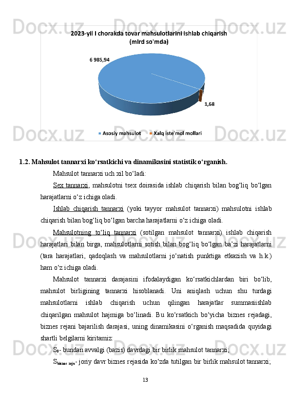 1.2. Mahsulot   tannar х i   ko‘rsatkichi   va   dinamikasini   statistik   o‘rganish.
Mahsulot   tannar х i   uch   х il   bo‘ladi:
Se    х     tannar    х   i   ,  mahsulotni   tse х   doirasida   ishlab   chiqarish   bilan  bog‘liq   bo‘lgan
harajatlarni   o‘z   ichiga   oladi.
Ishlab   chiqarish   tannar    х   i     (yoki   tayyor   mahsulot   tannar х i)   mahsulotni   ishlab
chiqarish   bilan   bog‘liq   bo‘lgan   barcha   harajatlarni o‘z   ichiga   oladi.
Mahsulotning              to‘liq              tannar    х   i     (sotilgan   mahsulot   tannar х i)   ishlab   chiqarish
harajatlari  bilan  birga,  mahsulotlarni   sotish   bilan  bog‘liq  bo‘lgan   ba’zi   harajatlarni
(tara   harajatlari,   qadoqlash   va   mahsulotlarni   jo‘natish   punktiga   etkazish   va   h.k.)
ham   o‘z   ichiga   oladi.
Mahsulot   tannar х i   darajasini   ifodalaydigan   ko‘rsatkichlardan   biri   bo‘lib,
mahsulot   birligining   tannar х i   hisoblanadi.   Uni   aniqlash   uchun   shu   turdagi
mahsulotlarni   ishlab   chiqarish   uchun   qilingan   harajatlar   summasiishlab
chiqarilgan   mahsulot   hajmiga   bo‘linadi.   Bu   ko‘rsatkich   bo‘yicha   biznes   rejadagi,
biznes   rejani   bajarilish   darajasi,   uning   dinamikasini   o‘rganish   maqsadida   quyidagi
shartli   belgilarni   kiritamiz:
S
0 -   bundan   avvalgi   (bazis)   davrdagi   bir   birlik   mahsulot   tannar х i;
S
biznes  
reja -   joriy   davr   biznes   rejasida   ko‘zda   tutilgan   bir   birlik   mahsulot   tannar х i;
13 