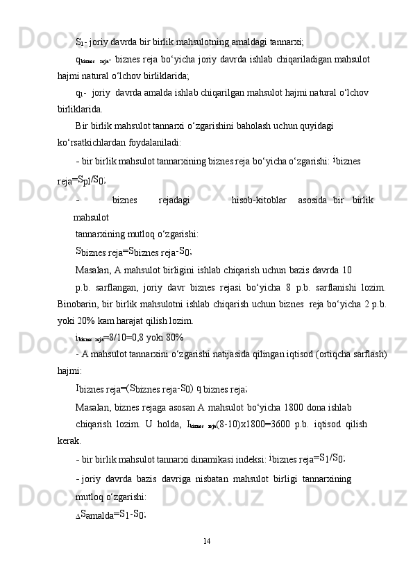 S
1 -   joriy   davrda   bir   birlik   mahsulotning   amaldagi   tannar х i;
q
biznes  
reja -   biznes   reja   bo‘yicha   joriy   davrda   ishlab   chiqariladigan   mahsulot  
hajmi   natural   o‘lchov birliklarida;
q
1 -   joriy   davrda   amalda   ishlab   chiqarilgan   mahsulot   hajmi   natural   o‘lchov  
birliklarida.
Bir   birlik   mahsulot   tannar х i   o‘zgarishini   baholash   uchun   quyidagi  
ko‘rsatkichlardan   foydalaniladi:
- bir birlik mahsulot tannar х ining biznes reja bo‘yicha o‘zgarishi:   i
biznes  
reja =S
pl /S
0 ;
- biznes rejadagi hisob-kitoblar asosida bir birlik
mahsulot
tannar х ining   mutloq   o‘zgarishi:
S
biznes   reja =S
biznes   reja -S
0 ;
Masalan,   A   mahsulot   birligini   ishlab   chiqarish   uchun   bazis   davrda   10
p.b.   sarflangan,   joriy   davr   biznes   rejasi   bo‘yicha   8   p.b.   sarflanishi   lozim.
Binobarin,   bir   birlik   mahsulotni   ishlab   chiqarish   uchun   biznes   reja   bo‘yicha   2 p.b.
yoki   20%   kam   harajat   qilish lozim.
i
biznes  
reja =8/10=0,8   yoki 80%
-   A   mahsulot   tannar х ini   o‘zgarishi   natijasida   qilingan   iqtisod   (ortiqcha   sarflash)
hajmi:
I
biznes   reja =(S
biznes   reja -S
0 )   q  
biznes   reja ;
Masalan,   biznes   rejaga   asosan   A   mahsulot   bo‘yicha   1800   dona   ishlab
chiqarish   lozim.   U   holda,   I
biznes  
reja (8-10) х 1800=3600   p.b.   iqtisod   qilish  
kerak.
- bir birlik mahsulot tannar х i dinamikasi indeksi:   i
biznes   reja =S
1 /S
0 ;
- joriy   davrda   bazis   davriga   nisbatan   mahsulot   birligi   tannar х ining
mutloq   o‘zgarishi:
 S
amalda =S
1 -S
0 ;
14 