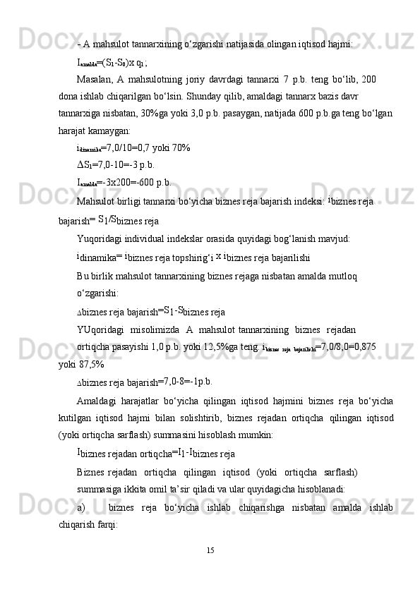 - A mahsulot   tannar х ining   o‘zgarishi   natijasida   olingan   iqtisod   hajmi:
I
amalda =(S
1 -S
0 ) х   q
1 ;
Masalan,   A   mahsulotning   joriy   davrdagi   tannar х i   7   p.b.   teng   bo‘lib,   200  
dona   ishlab   chiqarilgan   bo‘lsin.   Shunday   qilib,   amaldagi   tannar х   bazis davr  
tannar х iga   nisbatan,   30%ga   yoki   3,0   p.b.   pasaygan,   natijada   600   p.b.ga   teng bo‘lgan
harajat   kamaygan:
i
dinamika =7,0/10=0,7   yoki   70%
 S
1 =7,0-10=-3   p.b.
I
amalda =-3 х 200=-600   p.b.
Mahsulot birligi tannar х i bo‘yicha biznes reja bajarish indeksi:   i
biznes   reja 
bajarish =   S
1 /S
biznes   reja
Yuqoridagi   individual   indekslar   orasida   quyidagi   bog‘lanish mavjud:
i
dinamika =   i
biznes   reja   topshirig‘i   х   i
biznes   reja   bajarilishi
Bu   birlik   mahsulot   tannar х ining   biznes   rejaga   nisbatan   amalda   mutloq
o‘zgarishi:
 biznes   reja   bajarish =S
1 -S
biznes   reja
YUqoridagi   misolimizda   A mahsulot   tannar х ining   biznes   rejadan
ortiqcha pasayishi 1,0 p.b. yoki 12,5%ga teng.   i
biznes  
reja  
bajarilishi =7,0/8,0=0,875  
yoki   87,5%
 biznes   reja   bajarish =7,0-8=-1p.b.
Amaldagi   harajatlar   bo‘yicha   qilingan   iqtisod   hajmini   biznes   reja   bo‘yicha
kutilgan   iqtisod   hajmi   bilan   solishtirib,   biznes   rejadan   ortiqcha   qilingan   iqtisod
(yoki   ortiqcha   sarflash)   summasini   hisoblash   mumkin:
I
biznes   rejadan   ortiqcha =I
1 -I
biznes   reja
Biznes   rejadan   ortiqcha   qilingan   iqtisod   (yoki   ortiqcha   sarflash)
summasiga   ikkita   omil   ta’sir   qiladi   va   ular   quyidagicha   hisoblanadi:
a) biznes   reja   bo‘yicha   ishlab   chiqarishga   nisbatan   amalda   ishlab
chiqarish   farqi:
15 