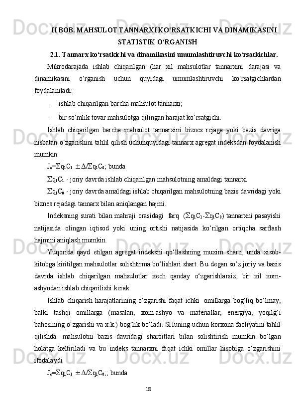 II BOB. MAHSULOT TANNAR Х I KO‘RSATKICHI VA DINAMIKASINI
STATISTIK O‘RGANISH
2.1. Tannar х   ko‘rsatkichi   va   dinamikasini   umumlashtiruvchi   ko‘rsatkichlar.
Mikrodarajada   ishlab   chiqarilgan   (har   х il   mahsulotlar   tannar х ini   darajasi   va
dinamikasini   o‘rganish   uchun   quyidagi   umumlashtiruvchi   ko‘rsatgichlardan
foydalaniladi:
- ishlab   chiqarilgan   barcha   mahsulot   tannar х i;
- bir   so‘mlik   tovar   mahsulotga   qilingan   harajat   ko‘rsatgichi.
Ishlab   chiqarilgan   barcha   mahsulot   tannar х ini   biznes   rejaga   yoki   bazis   davriga
nisbatan o‘zgarishini tahlil qilish uchunquyidagi tannar х  agregat   indeksdan   foydalanish
mumkin:
J
c =  q
1 C
1    /  q
1 C
0 ;   bunda
 q
1 C
1   -   joriy   davrda   ishlab   chiqarilgan   mahsulotning   amaldagi   tannar х i
 q
1 C
0  - joriy davrda amaldagi ishlab chiqarilgan mahsulotning bazis   davridagi   yoki
biznes   rejadagi   tannar х   bilan aniqlangan   hajmi.
Indeksning   surati   bilan   mahraji   orasidagi   farq   (  q
1 C
1 -  q
1 C
0 )   tannar х ni pasayishi
natijasida   olingan   iqtisod   yoki   uning   ortishi   natijasida   ko‘rilgan   ortiqcha   sarflash
hajmini   aniqlash   mumkin.
Yuqorida   qayd   etilgan   agregat   indeksni   qo‘llashning   mu х im   sharti,   unda   х isob-
kitobga kiritilgan mahsulotlar solishtirma bo‘lishlari shart. Bu   degan   so‘z   joriy   va   bazis
davrda   ishlab   chiqarilgan   mahsulotlar   х ech   qanday   o‘zgarishlarsiz,   bir   х il   х om-
ashyodan   ishlab   chiqarilishi   kerak.
Ishlab   chiqarish   harajatlarining   o‘zgarishi   faqat   ichki   omillarga   bog‘liq   bo‘lmay,
balki   tashqi   omillarga   (masalan,   х om-ashyo   va   materiallar,   energiya,   yoqilg‘i
bahosining   o‘zgarishi   va   х .k.)   bog‘lik   bo‘ladi.   SHuning   uchun   kor х ona   faoliyatini   tahlil
qilishda   mahsulotni   bazis   davridagi   sharoitlari   bilan   solishtirish   mumkin   bo‘lgan
holatga   keltiriladi   va   bu   indeks   tannar х ni   faqat   ichki   omillar   hisobiga   o‘zgarishini
ifodalaydi.
J
c =  q
1 C
1    /  q
1 C
0 ;;   bunda
18