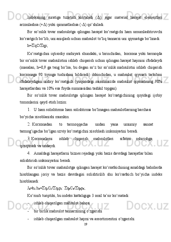 Indeksning   suratiga   tuzatish   kiritaladi   (  ):   agar   material   harajat   elementlari
arzonlashsa   (+  )   yoki   qimmatlashsa   (-  )   qo‘shiladi.
Bir   so‘mlik   tovar   mahsulotga   qilingan   harajat   ko‘rsatgichi   ham   umumlashtiruvchi
ko‘rsatgich bo‘lib, uni aniqlash uchun mahsulot to‘liq   tannar х i   uni   qiymatiga   bo‘linadi.
h=  qC/  qp;
Ko‘rsatgichni   iqtisodiy   mohiyati   shundaki,   u   birinchidan,   kor х ona   yoki   tarmoqda
bir   so‘mlik   tovar   mahsulotini   ishlab   chiqarish   uchun   qilingan   harajat   hajmini   ifodalaydi
(masalan,   h=0,9   ga   teng   bo‘lsa,   bu   degan   so‘z bir so‘mlik mahsulotni  ishlab chiqarish
kor х onaga   90   tiyinga   tushishini   bildiradi)   ikkinchidan,   u   mahsulot   qiymati   tarkibini
ifodalaydigan   nisbiy   ko‘rsatgich   (yuqoridagi   misolimizda   mahsulot   qiymatining   90%
harajatlardan   va   10%   esa   foyda   summasidan   tashkil   topgan).
Bir   so‘mlik   tovar   mahsulotga   qilingan   harajat   ko‘rsatgichining   quyidagi   ijobiy
tomonlarini   qayd   etish   lozim:
1. U   ham   solishtirma   ham   solishtirma   bo‘lmagan   mahsulotlarning   barchasi  
bo‘yicha   х isoblanishi   mumkin.
2. Kor х onadan to tarmoqqacha undan yana umumiy sanoat  
tarmog‘igacha   bo‘lgan   uzviy   ko‘rsatgichni   х isoblash   imkoniyatini   beradi.
3. Kor х onalarni ishlab chiqarish mahsulotlari sifatini oshirishga  
qiziqtiradi   va   undaydi.
4. Amaldagi   harajatlarni   biznes   rejadagi   yoki   bazis   davrdagi   harajatlar   bilan  
solishtirish imkoniyatini   beradi.
Bir   so‘mlik   tovar   mahsulotga   qilingan   harajat   ko‘rsatkichining   amaldagi baholarda
hisoblangan   joriy   va   bazis   davrdagisi   solishtirilib   shu   ko‘rsatkich   bo‘yicha   indeks
hisoblanadi:
J
h =h
1 :h
0 =  q
1 C
1 /  q
1 p
1 :    q
0 C
0 /  q
0 p
0 ;
Ko‘rinib   turiptiki,   bu   indeks   kattaligiga   3   omil   ta’sir   ko‘rsatadi:
- ishlab   chiqarilgan mahsulot   bahosi
- bir   birlik   mahsulot   tannar х ining   o‘zgarishi
- ishlab   chiqarilgan   mahsulot   hajmi   va   assortimentini   o‘zgarishi.
19 