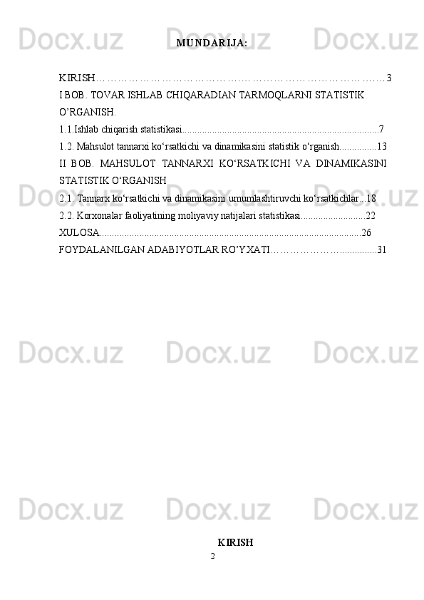 M U N D A R I J A :KIRISH………………………………….……………………………….…3
I BOB. TOVAR ISHLAB CHIQARADIAN TARMOQLARNI STATISTIK 
O’RGANISH.
1.1.Ishlab   chiqarish   statistikasi...............................................................................7
1.2. Mahsulot   tannar х i   ko‘rsatkichi   va   dinamikasini   statistik   o‘rganish...............13
II   BOB.   MAHSULOT   TANNAR Х I   KO‘RSATKICHI   VA   DINAMIKASINI
STATISTIK O‘RGANISH
2.1. Tannar х   ko‘rsatkichi   va   dinamikasini   umumlashtiruvchi   ko‘rsatkichlar...18
2.2. Kor х onalar   faoliyatining   moliyaviy   natijalari   statistikasi..........................22
XULOSA.........................................................................................................26
FOYDALANILGAN ADABIYOTLAR RO’YXATI…………………...............31
KIRISH
2 