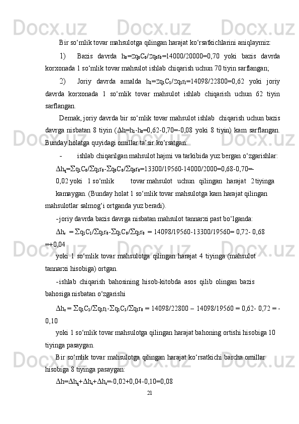 Bir   so‘mlik   tovar   mahsulotga   qilingan   harajat   ko‘rsatkichlarini   aniqlaymiz:
1) Bazis   davrda   h
0 =  q
0 C
0 /  q
0 r
0 =14000/20000=0,70   yoki   bazis   davrda
kor х onada   1   so‘mlik   tovar   mahsulot   ishlab   chiqarish   uchun   70   tiyin   sarflangan;
2) Joriy   davrda   amalda   h
1 =  q
1 C
1 /  q
1 r
1 =14098/22800=0,62   yoki   joriy
davrda   kor х onada   1   so‘mlik   tovar   mahsulot   ishlab   chiqarish   uchun   62   tiyin
sarflangan.
Demak,   joriy   davrda   bir   so‘mlik   tovar   mahsulot   ishlab   chiqarish   uchun bazis
davrga   nisbatan   8   tiyin   (  h=h
1 -h
0 =0,62-0,70=-0,08   yoki   8   tiyin)   kam   sarflangan.
Bunday   holatga   quyidagi   omillar   ta’sir   ko‘rsatgan:
- ishlab   chiqarilgan   mahsulot   hajmi   va   tarkibida   yuz   bergan   o‘zgarishlar:
 h
q =  q
1 C
0 /  q
1 r
0 -  q
0 C
0 /  q
0 r
0 =13300/19560-14000/2000=0,68-0,70=-
0,02 yoki   1 so‘mlik tovar mahsulot   uchun   qilingan   harajat   2 tiyinga
kamaygan.   (Bunday holat   1   so‘mlik   tovar   mahsulotga   kam   harajat   qilingan  
mahsulotlar   salmog‘i   ortganda   yuz   beradi).
- joriy   davrda   bazis   davrga   nisbatan   mahsulot   tannar х i   past   bo‘lganda:
 h
s   =    q
1 C
1 /  q
1 r
0 -  q
1 C
0 /  q
1 r
0   =   14098/19560-13300/19560=   0,72-   0,68 
=+0,04
yoki   1   so‘mlik   tovar   mahsulotga   qilingan   harajat   4   tiyinga   (mahsulot  
tannar х i   hisobiga)   ortgan.
- ishlab   chiqarish   bahosining   hisob-kitobda   asos   qilib   olingan   bazis  
bahosiga   nisbatan   o‘zgarishi
 h
r   =    q
1 C
1 /  q
1 r
1 -  q
1 C
1 /  q
1 r
0   =   14098/22800   –   14098/19560   =   0,62-   0,72 =   -
0,10
yoki   1   so‘mlik   tovar   mahsulotga   qilingan   harajat   bahoning   ortishi   hisobiga   10 
tiyinga   pasaygan.
Bir   so‘mlik   tovar   mahsulotga   qilingan   harajat   ko‘rsatkichi   barcha   omillar  
hisobiga   8   tiyinga   pasaygan:
 h=  h
q +  h
c +  h
r =-0,02+0,04-0,10=0,08
21 