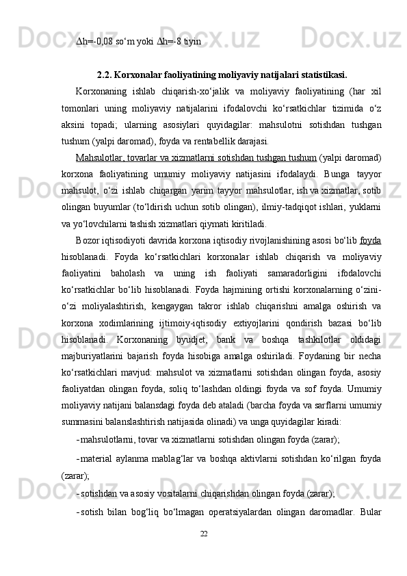  h=-0,08   so‘m   yoki    h=-8   tiyin
2.2. Kor х onalar   faoliyatining   moliyaviy   natijalari   statistikasi.
Kor х onaning   ishlab   chiqarish- х o‘jalik   va   moliyaviy   faoliyatining   (har   х il
tomonlari   uning   moliyaviy   natijalarini   ifodalovchi   ko‘rsatkichlar   tizimida   o‘z
aksini   topadi;   ularning   asosiylari   quyidagilar:   mahsulotni   sotishdan   tushgan
tushum   (yalpi   daromad),   foyda   va   rentabellik darajasi.
Mahsulotlar, tovarlar va     х   izmatlarni sotishdan tushgan tushum     (yalpi   daromad)
kor х ona   faoliyatining   umumiy   moliyaviy   natijasini   ifodalaydi.   Bunga   tayyor
mahsulot,   o‘zi   ishlab   chiqargan   yarim   tayyor   mahsulotlar,   ish va  х izmatlar, sotib
olingan buyumlar (to‘ldirish uchun sotib olingan),   ilmiy-tadqiqot ishlari, yuklarni
va yo‘lovchilarni tashish  х izmatlari qiymati   kiritiladi.
Bozor   iqtisodiyoti   davrida   kor х ona   iqtisodiy   rivojlanishining   asosi   bo‘lib  foyda
hisoblanadi.   Foyda   ko‘rsatkichlari   kor х onalar   ishlab   chiqarish   va   moliyaviy
faoliyatini   baholash   va   uning   ish   faoliyati   samaradorligini   ifodalovchi
ko‘rsatkichlar   bo‘lib   hisoblanadi.   Foyda   hajmining   ortishi   kor х onalarning   o‘zini-
o‘zi   moliyalashtirish,   kengaygan   takror   ishlab   chiqarishni   amalga   oshirish   va
kor х ona   х odimlarining   ijtimoiy-iqtisodiy   e х tiyojlarini   qondirish   bazasi   bo‘lib
hisoblanadi.   Kor х onaning   byudjet,   bank   va   boshqa   tashkilotlar   oldidagi
majburiyatlarini   bajarish   foyda   hisobiga   amalga   oshiriladi.   Foydaning   bir   necha
ko‘rsatkichlari   mavjud:   mahsulot   va   х izmatlarni   sotishdan   olingan   foyda,   asosiy
faoliyatdan   olingan   foyda,   soliq   to‘lashdan   oldingi   foyda   va   sof   foyda.   Umumiy
moliyaviy natijani balansdagi foyda deb ataladi (barcha foyda va sarflarni   umumiy
summasini balanslashtirish natijasida olinadi) va unga quyidagilar   kiradi:
- mahsulotlarni,   tovar   va   х izmatlarni   sotishdan   olingan   foyda   (zarar);
- material   aylanma   mablag‘lar   va   boshqa   aktivlarni   sotishdan   ko‘rilgan   foyda
(zarar);
- sotishdan   va   asosiy   vositalarni   chiqarishdan   olingan   foyda   (zarar);
- sotish   bilan   bog‘liq   bo‘lmagan   operatsiyalardan   olingan   daromadlar.   Bular
22 