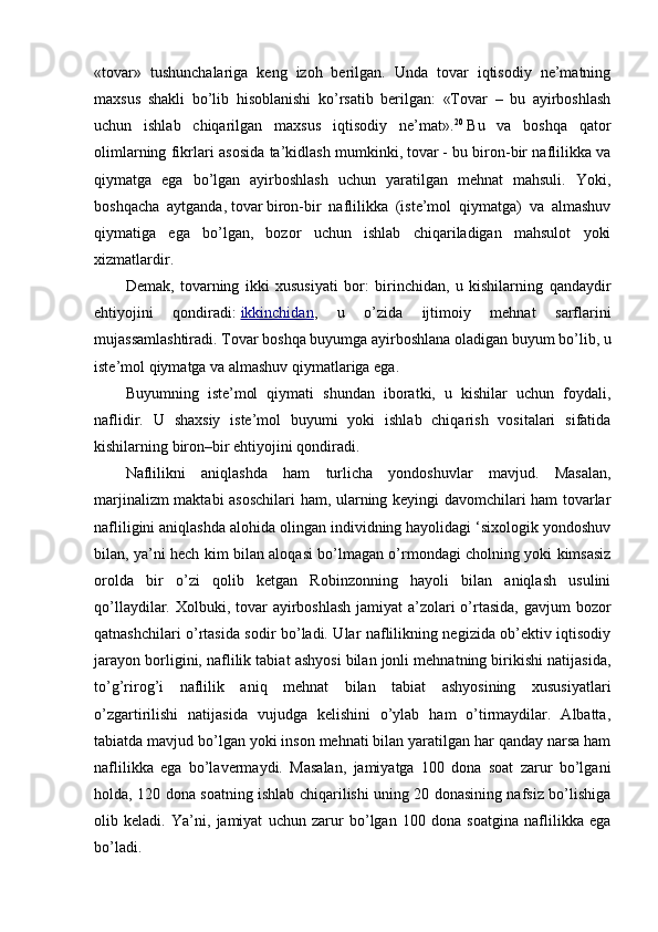 «tovar»   tushunchalariga   keng   izoh   berilgan.   Unda   tovar   iqtisodiy   ne’matning
maxsus   shakli   bo’lib   hisoblanishi   ko’rsatib   berilgan:   «Tovar   –   bu   ayirboshlash
uchun   ishlab   chiqarilgan   maxsus   iqtisodiy   ne’mat». 20
  Bu   va   boshqa   qator
olimlarning fikrlari asosida ta’kidlash mumkinki,   tovar   - bu biron-bir naflilikka va
qiymatga   ega   bo’lgan   ayirboshlash   uchun   yaratilgan   mehnat   mahsuli.   Yoki,
boshqacha   aytganda,   tovar   biron-bir   naflilikka   (iste’mol   qiymatga)   va   almashuv
qiymatiga   ega   bo’lgan,   bozor   uchun   ishlab   chiqariladigan   mahsulot   yoki
xizmatlardir.
Demak,   tovarning   ikki   xususiyati   bor:   birinchidan,   u   kishilarning   qandaydir
ehtiyojini   qondiradi:   ikkinchidan ,   u   o’zida   ijtimoiy   mehnat   sarflarini
mujassamlashtiradi. Tovar boshqa buyumga ayirboshlana oladigan buyum bo’lib, u
iste’mol qiymatga va almashuv qiymatlariga ega.
Buyumning   iste’mol   qiymati   shundan   iboratki,   u   kishilar   uchun   foydali,
naflidir.   U   shaxsiy   iste’mol   buyumi   yoki   ishlab   chiqarish   vositalari   sifatida
kishilarning biron–bir ehtiyojini qondiradi.
Naflilikni   aniqlashda   ham   turlicha   yondoshuvlar   mavjud.   Masalan,
marjinalizm maktabi asoschilari  ham, ularning keyingi davomchilari ham tovarlar
nafliligini aniqlashda alohida olingan individning hayolidagi ‘sixologik yondoshuv
bilan, ya’ni hech kim bilan aloqasi bo’lmagan o’rmondagi cholning yoki kimsasiz
orolda   bir   o’zi   qolib   ketgan   Robinzonning   hayoli   bilan   aniqlash   usulini
qo’llaydilar. Xolbuki, tovar ayirboshlash jamiyat  a’zolari  o’rtasida, gavjum  bozor
qatnashchilari o’rtasida sodir bo’ladi. Ular naflilikning negizida ob’ektiv iqtisodiy
jarayon borligini, naflilik tabiat ashyosi bilan jonli mehnatning birikishi natijasida,
to’g’rirog’i   naflilik   aniq   mehnat   bilan   tabiat   ashyosining   xususiyatlari
o’zgartirilishi   natijasida   vujudga   kelishini   o’ylab   ham   o’tirmaydilar.   Albatta,
tabiatda mavjud bo’lgan yoki inson mehnati bilan yaratilgan har qanday narsa ham
naflilikka   ega   bo’lavermaydi.   Masalan,   jamiyatga   100   dona   soat   zarur   bo’lgani
holda, 120 dona soatning ishlab chiqarilishi uning 20 donasining nafsiz bo’lishiga
olib   keladi.   Ya’ni,   jamiyat   uchun   zarur   bo’lgan   100   dona   soatgina   naflilikka   ega
bo’ladi. 