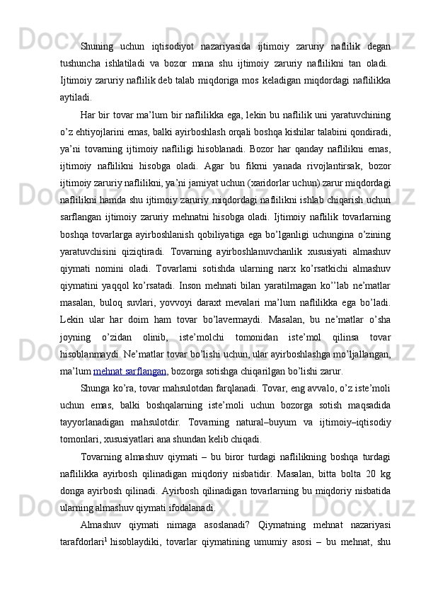 Shuning   uchun   iqtisodiyot   nazariyasida   ijtimoiy   zaruriy   naflilik   degan
tushuncha   ishlatiladi   va   bozor   mana   shu   ijtimoiy   zaruriy   naflilikni   tan   oladi.  
Ijtimoiy zaruriy naflilik   deb talab miqdoriga mos keladigan miqdordagi naflilikka
aytiladi.
Har  bir  tovar  ma’lum  bir  naflilikka ega,  lekin bu naflilik uni  yaratuvchining
o’z ehtiyojlarini emas, balki ayirboshlash orqali boshqa kishilar talabini qondiradi,
ya’ni   tovarning   ijtimoiy   nafliligi   hisoblanadi.   Bozor   har   qanday   naflilikni   emas,
ijtimoiy   naflilikni   hisobga   oladi.   Agar   bu   fikrni   yanada   rivojlantirsak,   bozor
ijtimoiy zaruriy naflilikni, ya’ni jamiyat uchun (xaridorlar uchun) zarur miqdordagi
naflilikni hamda shu ijtimoiy zaruriy miqdordagi naflilikni ishlab chiqarish uchun
sarflangan   ijtimoiy   zaruriy   mehnatni   hisobga   oladi.   Ijtimoiy   naflilik   tovarlarning
boshqa   tovarlarga   ayirboshlanish   qobiliyatiga   ega   bo’lganligi   uchungina   o’zining
yaratuvchisini   qiziqtiradi.   Tovarning   ayirboshlanuvchanlik   xususiyati   almashuv
qiymati   nomini   oladi.   Tovarlarni   sotishda   ularning   narx   ko’rsatkichi   almashuv
qiymatini   yaqqol   ko’rsatadi.   Inson   mehnati   bilan   yaratilmagan   ko’’lab   ne’matlar
masalan,   buloq   suvlari,   yovvoyi   daraxt   mevalari   ma’lum   naflilikka   ega   bo’ladi.
Lekin   ular   har   doim   ham   tovar   bo’lavermaydi.   Masalan,   bu   ne’matlar   o’sha
joyning   o’zidan   olinib,   iste’molchi   tomonidan   iste’mol   qilinsa   tovar
hisoblanmaydi. Ne’matlar tovar bo’lishi uchun, ular ayirboshlashga mo’ljallangan,
ma’lum   mehnat sarflangan , bozorga sotishga chiqarilgan bo’lishi zarur.
Shunga ko’ra, tovar mahsulotdan farqlanadi. Tovar, eng avvalo, o’z iste’moli
uchun   emas,   balki   boshqalarning   iste’moli   uchun   bozorga   sotish   maqsadida
tayyorlanadigan   mahsulotdir.   Tovarning   natural–buyum   va   ijtimoiy–iqtisodiy
tomonlari, xususiyatlari ana shundan kelib chiqadi.
Tovarning   almashuv   qiymati   –   bu   biror   turdagi   naflilikning   boshqa   turdagi
naflilikka   ayirbosh   qilinadigan   miqdoriy   nisbatidir.   Masalan,   bitta   bolta   20   kg
donga ayirbosh  qilinadi. Ayirbosh  qilinadigan  tovarlarning bu  miqdoriy  nisbatida
ularning almashuv qiymati ifodalanadi.
Almashuv   qiymati   nimaga   asoslanadi?   Qiymatning   mehnat   nazariyasi
tarafdorlari 1
  hisoblaydiki,   tovarlar   qiymatining   umumiy   asosi   –   bu   mehnat,   shu 