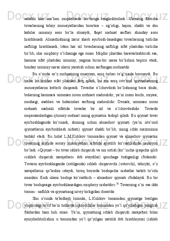 sababli   ular   ma’lum   miqdorlarda   bir-biriga   tenglashtiriladi.   Ularning   fikricha
tovarlarning   tabiiy   xususiyatlaridan   birortasi   –   og’irligi,   hajmi,   shakli   va   shu
kabilar   umumiy   asos   bo’la   olmaydi,   faqat   mehnat   sarflari   shunday   asos
hisoblanadi.   Almashishning   zarur   sharti   ayirbosh-lanadigan   tovarlarning   turlicha
nafliligi   hisoblanadi,   lekin   har   xil   tovarlarning   nafliligi   sifat   jihatidan   turlicha
bo’lib,  ular   miqdoriy  o’lchamga  ega  emas.  Miqdor  jihatdan  baravarlashtirish  esa,
hamma   sifat   jihatidan   umumiy,   yagona   biron-bir   narsa   bo’lishini   taqozo   etadi,
bunday umumiy narsa ularni yaratish uchun sarflangan mehnatdir.
Bu   o’rinda   so’z   mehnatning   muayyan,   aniq   turlari   to’g’risida   bormaydi.   Bu
turlar   bir-biridan   sifat   jihatdan   farq   qiladi,   bu   esa   aniq   iste’mol   qiymatlarining
xususiyatlarini   keltirib   chiqaradi.   Tovarlar   o’lchovdosh   bo’lishining   boisi   shuki,
bularning hammasi  umuman inson mehnati mahsulidir, ya’ni   inson kuchi, miyasi,
mushagi,   asablari   va   hokazolari   sarfning   mahsulidir.   Demak,   umuman   inson
mehnati   mahsuli   sifatida   tovarlar   bir   xil   va   o’lchovdoshdir.   Tovarda
mujassamlashgan ijtimoiy mehnat uning qiymatini tashqil qiladi. Bu qiymat tovar
ayirboshlaganda   ko’rinadi,   shuning   uchun   almashuv   qiymati   (ya’ni   iste’mol
qiymatlarini   ayirboshlash   nisbati)   qiymat   shakli   bo’lib,   uning   ichki   mazmunini
tashkil   etadi.   Bu   holat   L.M.Kulikov   tomonidan   qiymat   va   almashuv   qiymatini
tovarning   alohida   asosiy   xususiyatlari   sifatida   ajratilib   ko’rsatilishida   namoyon
bo’ladi. «Qiymat – bu tovar ishlab chiqarish va uni sotish (ko’’incha qisqacha qilib
«ishlab   chiqarish   xarajatlari»   deb   ataydilar)   qanchaga   tushganligi   ifodasidir.
Tovarni   ayirboshlaganda   (sotilganda)   ishlab   chiqaruvchi   (sotuvchi),   tabiiyki,   o’z
xarajatlarini   qo’lashni   istaydi,   biroq   bozorda   boshqacha   nisbatlar   tarkib   to’ishi
mumkin.   Endi   ularni   boshqa   ko’rsatkich   –   almashuv   qiymati   ifodalaydi.   Bu   bir
tovar boshqasiga ayirboshlanadigan miqdoriy nisbatdir». 21
  Tovarning o’zi esa ikki
tomon - naflilik va qiymatning uzviy birligidan iboratdir.
Shu   o’rinda   ta’kidlash   lozimki,   L.Kulikov   tomonidan   qiymatga   berilgan
yuqoridagi ta’rif ba’zi hollarda iqtisodchilar tomonidan yo’l qo’yiladigan yanglish
fikrlardan   ham   holi   emas.   Ya’ni,   qiymatning   ishlab   chiqarish   xarajatlari   bilan
ayniylashtirilishini   u   tomonidan   yo’l   qo’yilgan   xatolik   deb   hisoblaymiz   (ishlab 