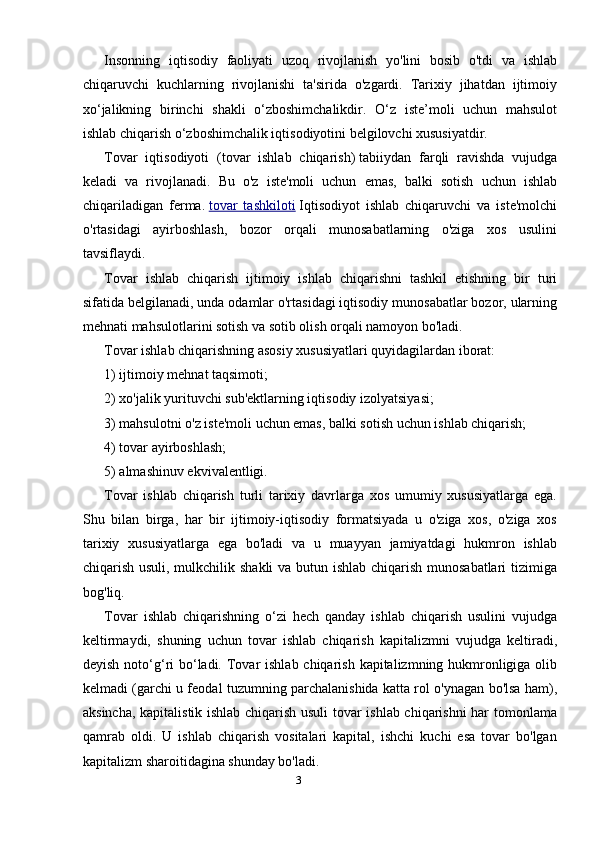 Insonning   iqtisodiy   faoliyati   uzoq   rivojlanish   yo'lini   bosib   o'tdi   va   ishlab
chiqaruvchi   kuchlarning   rivojlanishi   ta'sirida   o'zgardi.   Tarixiy   jihatdan   ijtimoiy
xo‘jalikning   birinchi   shakli   o‘zboshimchalikdir.   O‘z   iste’moli   uchun   mahsulot
ishlab chiqarish o‘zboshimchalik iqtisodiyotini belgilovchi xususiyatdir.
Tovar   iqtisodiyoti   (tovar   ishlab   chiqarish)   tabiiydan   farqli   ravishda   vujudga
keladi   va   rivojlanadi.   Bu   o'z   iste'moli   uchun   emas,   balki   sotish   uchun   ishlab
chiqariladigan   ferma.   tovar   tashkiloti   Iqtisodiyot   ishlab   chiqaruvchi   va   iste'molchi
o'rtasidagi   ayirboshlash,   bozor   orqali   munosabatlarning   o'ziga   xos   usulini
tavsiflaydi.
Tovar   ishlab   chiqarish   ijtimoiy   ishlab   chiqarishni   tashkil   etishning   bir   turi
sifatida belgilanadi, unda odamlar o'rtasidagi iqtisodiy munosabatlar bozor, ularning
mehnati mahsulotlarini sotish va sotib olish orqali namoyon bo'ladi.
Tovar ishlab chiqarishning asosiy xususiyatlari quyidagilardan iborat:
1) ijtimoiy mehnat taqsimoti;
2) xo'jalik yurituvchi sub'ektlarning iqtisodiy izolyatsiyasi;
3) mahsulotni o'z iste'moli uchun emas, balki sotish uchun ishlab chiqarish;
4) tovar ayirboshlash;
5) almashinuv ekvivalentligi.
Tovar   ishlab   chiqarish   turli   tarixiy   davrlarga   xos   umumiy   xususiyatlarga   ega.
Shu   bilan   birga,   har   bir   ijtimoiy-iqtisodiy   formatsiyada   u   o'ziga   xos,   o'ziga   xos
tarixiy   xususiyatlarga   ega   bo'ladi   va   u   muayyan   jamiyatdagi   hukmron   ishlab
chiqarish usuli, mulkchilik shakli  va butun ishlab chiqarish munosabatlari  tizimiga
bog'liq.
Tovar   ishlab   chiqarishning   o‘zi   hech   qanday   ishlab   chiqarish   usulini   vujudga
keltirmaydi,   shuning   uchun   tovar   ishlab   chiqarish   kapitalizmni   vujudga   keltiradi,
deyish noto‘g‘ri  bo‘ladi. Tovar  ishlab chiqarish kapitalizmning hukmronligiga olib
kelmadi (garchi u feodal tuzumning parchalanishida katta rol o'ynagan bo'lsa ham),
aksincha, kapitalistik ishlab chiqarish usuli tovar ishlab chiqarishni har tomonlama
qamrab   oldi.   U   ishlab   chiqarish   vositalari   kapital,   ishchi   kuchi   esa   tovar   bo'lgan
kapitalizm sharoitidagina shunday bo'ladi.
3 