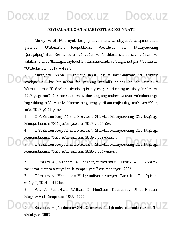 FOYDALANILGAN ADABIYOTLAR RO’YXATI.
1. Mirziyoev   SH.M.   Buyuk   kelajagimizni   mard   va   oliyjanob   xalqimiz   bilan
quramiz.   O zbekiston   Respublikasi   Prezidenti   SH.   Mirziyoevningʻ
Qoraqalpog iston   Respublikasi,   viloyatlar   va   Toshkent   shahri   saylovchilari   va	
ʻ
vakillari bilan o tkazilgan saylovoldi uchrashuvlarida so zlagan nutqlari/ Toshkent:	
ʻ ʻ
“O zbekiston”, 2017. – 488 b.	
ʻ
2. Mirziyoev   Sh.Sh.   “Tanqidiy   tahlil,   qat’iy   tartib-intizom   va   shaxsiy
javobgarlik   –   har   bir   rahbar   faoliyatining   kundalik   qoidasi   bo lishi   kerak”   //	
ʻ
Mamlakatimiz 2016-yilda ijtimoiy-iqtisodiy rivojlantirishning asosiy yakunlari va
2017-yilga mo ljallangan iqtisodiy dasturining eng muhim ustuvor yo nalishlariga	
ʻ ʻ
bag ishlangan Vazirlar Mahkamasining kengaytirilgan majlisidagi ma’ruzasi//Xalq	
ʻ
so zi 2017-yil 16-yanvar.
ʻ
3. O zbekiston  Respublikasi  Prezidenti  SHavkat  Mirziyoevning  Oliy Majlisga	
ʻ
Murojaatnomasi//Xalq so zi gazetasi, 2017-yil 23-dekabr.	
ʻ
4. O zbekiston  Respublikasi  Prezidenti  SHavkat  Mirziyoevning  Oliy Majlisga	
ʻ
Murojaatnomasi//Xalq so zi gazetasi, 2018-yil 29-dekabr.	
ʻ
5. O zbekiston  Respublikasi  Prezidenti  SHavkat  Mirziyoevning  Oliy Majlisga	
ʻ
Murojaatnomasi//Xalq so zi gazetasi, 2020-yil 25-yanvar.	
ʻ
6. O lmasov   A.,   Vahobov   A.   Iqtisodiyot   nazariyasi:   Darslik.   –   T.:   «Sharq»	
ʻ
nashriyot-matbaa aktsiyadorlik kompaniyasi Bosh tahririyati, 2006. 
7. O lmasov A., Vahobov A.V. Iqtisodiyot nazariyasi.  
ʻ Darslik. – T.: “Iqtisod-
moliya”, 2014. – 480 bet.
8. Paul   A.   Samuelson,   William   D.   Nordhaus.   Economics.   19   th   Edition.
Mcgraw-Hill Companies. USA. 2009.
9. Razzoqov A., Toshmatov SH., O rmonov N. Iqtisodiy ta’limotlar tarixi. T.:	
ʻ
«Moliya». 2002. 