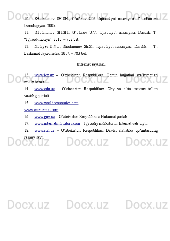 10. SHodmonov   SH.SH.,   G afurov   U.V.   Iqtisodiyot   nazariyasi.   T.:   «Fan   vaʻ
texnologiya». 2005.
11. SHodmonov   SH.SH.,   G ofurov   U.V.   Iqtisodiyot   nazariyasi.   Darslik.   T.:
ʻ
“Iqtisod-moliya”, 2010. – 728 bet.
12. Xodiyev   B.Yu.,   Shodmonov   Sh.Sh.   Iqtisodiyot   nazariyasi.   Darslik.   –   T.:
Barkamol fayz-media, 2017. – 783 bet.
Internet saytlari.
13. www.lex.uz      –   O zbekiston   Respublikasi   Qonun   hujjatlari   ma’lumotlari	
ʻ
milliy bazasi.
14. www.edu.uz      –   O zbekiston   Respublikasi   Oliy   va   o rta   maxsus   ta’lim
ʻ ʻ
vazirligi portali.
15. www.worldeconomics.com   
www.economist.com
16. www.gov.uz     – O zbekiston Respublikasi Hukumat portali.	
ʻ
17. www.internetindicators.com     – Iqtisodiy indikatorlar Internet veb-sayti.
18. www.stat.uz      –   O zbekiston   Respublikasi   Davlat   statistika   qo mitasining
ʻ ʻ
rasmiy sayti 