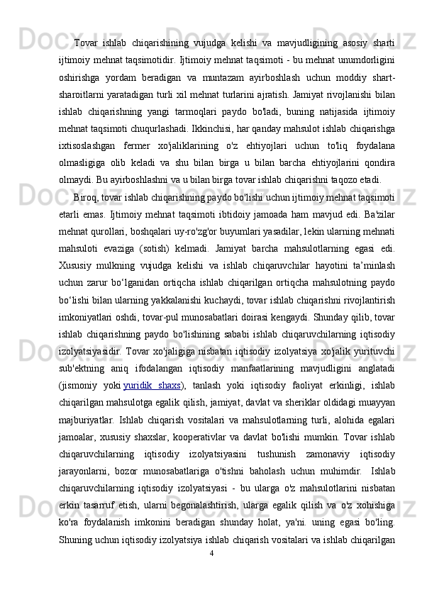 Tovar   ishlab   chiqarishining   vujudga   kelishi   va   mavjudligining   asosiy   sharti
ijtimoiy mehnat taqsimotidir. Ijtimoiy mehnat taqsimoti - bu mehnat unumdorligini
oshirishga   yordam   beradigan   va   muntazam   ayirboshlash   uchun   moddiy   shart-
sharoitlarni yaratadigan turli xil mehnat turlarini ajratish. Jamiyat rivojlanishi bilan
ishlab   chiqarishning   yangi   tarmoqlari   paydo   bo'ladi,   buning   natijasida   ijtimoiy
mehnat taqsimoti chuqurlashadi. Ikkinchisi, har qanday mahsulot ishlab chiqarishga
ixtisoslashgan   fermer   xo'jaliklarining   o'z   ehtiyojlari   uchun   to'liq   foydalana
olmasligiga   olib   keladi   va   shu   bilan   birga   u   bilan   barcha   ehtiyojlarini   qondira
olmaydi. Bu ayirboshlashni va u bilan birga tovar ishlab chiqarishni taqozo etadi.
Biroq, tovar ishlab chiqarishning paydo bo'lishi uchun ijtimoiy mehnat taqsimoti
etarli   emas.   Ijtimoiy   mehnat   taqsimoti   ibtidoiy   jamoada   ham   mavjud   edi.   Ba'zilar
mehnat qurollari, boshqalari uy-ro'zg'or buyumlari yasadilar, lekin ularning mehnati
mahsuloti   evaziga   (sotish)   kelmadi.   Jamiyat   barcha   mahsulotlarning   egasi   edi.
Xususiy   mulkning   vujudga   kelishi   va   ishlab   chiqaruvchilar   hayotini   ta’minlash
uchun   zarur   bo‘lganidan   ortiqcha   ishlab   chiqarilgan   ortiqcha   mahsulotning   paydo
bo‘lishi bilan ularning yakkalanishi kuchaydi, tovar ishlab chiqarishni rivojlantirish
imkoniyatlari oshdi, tovar-pul munosabatlari doirasi kengaydi. Shunday qilib, tovar
ishlab   chiqarishning   paydo   bo'lishining   sababi   ishlab   chiqaruvchilarning   iqtisodiy
izolyatsiyasidir.   Tovar   xo'jaligiga   nisbatan   iqtisodiy   izolyatsiya   xo'jalik   yurituvchi
sub'ektning   aniq   ifodalangan   iqtisodiy   manfaatlarining   mavjudligini   anglatadi
(jismoniy   yoki   yuridik   shaxs ),   tanlash   yoki   iqtisodiy   faoliyat   erkinligi,   ishlab
chiqarilgan mahsulotga egalik qilish, jamiyat, davlat va sheriklar oldidagi muayyan
majburiyatlar.   Ishlab   chiqarish   vositalari   va   mahsulotlarning   turli,   alohida   egalari
jamoalar,   xususiy   shaxslar,   kooperativlar   va   davlat   bo'lishi   mumkin.   Tovar   ishlab
chiqaruvchilarning   iqtisodiy   izolyatsiyasini   tushunish   zamonaviy   iqtisodiy
jarayonlarni,   bozor   munosabatlariga   o'tishni   baholash   uchun   muhimdir.     Ishlab
chiqaruvchilarning   iqtisodiy   izolyatsiyasi   -   bu   ularga   o'z   mahsulotlarini   nisbatan
erkin   tasarruf   etish,   ularni   begonalashtirish,   ularga   egalik   qilish   va   o'z   xohishiga
ko'ra   foydalanish   imkonini   beradigan   shunday   holat,   ya'ni.   uning   egasi   bo'ling.
Shuning uchun iqtisodiy izolyatsiya ishlab chiqarish vositalari va ishlab chiqarilgan
4 