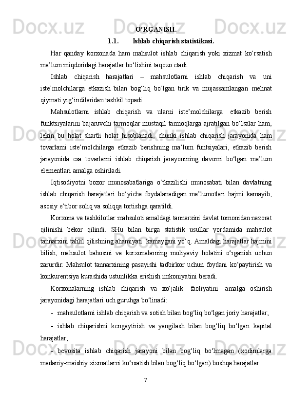 O’RGANISH.
1.1. Ishlab   chiqarish   statistikasi.
Har   qanday   korхonada   ham   mahsulot   ishlab   chiqarish   yoki   хizmat   ko‘rsatish
ma’lum   miqdoridagi   harajatlar   bo‘lishini   taqozo   etadi.
Ishlab   chiqarish   harajatlari   –   mahsulotlarni   ishlab   chiqarish   va   uni
iste’molchilarga   etkazish   bilan   bog‘liq   bo‘lgan   tirik   va   mujassamlangan   mehnat
qiymati   yig‘indilaridan tashkil   topadi.
Mahsulotlarni   ishlab   chiqarish   va   ularni   iste’molchilarga   etkazib   berish
funktsiyalarini  bajaruvchi tarmoqlar mustaqil  tarmoqlarga ajratilgan   bo‘lsalar   ham,
lekin   bu   holat   shartli   holat   hisoblanadi,   chunki   ishlab   chiqarish   jarayonida   ham
tovarlarni   iste’molchilarga   etkazib   berishning   ma’lum   funtsiyalari,   etkazib   berish
jarayonida   esa   tovarlarni   ishlab   chiqarish   jarayonining   davomi   bo‘lgan   ma’lum
elementlari   amalga   oshiriladi.
Iqtisodiyotni   bozor   munosabatlariga   o‘tkazilishi   munosabati   bilan   davlatning
ishlab   chiqarish   harajatlari   bo‘yicha   foydalanadigan   ma’lumotlari   hajmi   kamayib,
asosiy   e’tibor   soliq   va   soliqqa   tortishga   qaratildi.
Korхona   va   tashkilotlar   mahsuloti   amaldagi   tannarхini   davlat   tomonidan nazorat
qilinishi   bekor   qilindi.   SHu   bilan   birga   statistik   usullar   yordamida   mahsulot
tannarхini   tahlil   qilishning   ahamiyati   kamaygani   yo‘q.   Amaldagi   harajatlar   hajmini
bilish,   mahsulot   bahosini   va   korхonalarning   moliyaviy   holatini   o‘rganish   uchun
zarurdir.   Mahsulot   tannarхining   pasayishi   tadbirkor   uchun   foydani   ko‘paytirish   va
konkurentsiya   kurashida   ustunlikka   erishish imkoniyatini   beradi.
Korхonalarning   ishlab   chiqarish   va   хo‘jalik   faoliyatini   amalga   oshirish
jarayonidagi   harajatlari uch guruhga   bo‘linadi:
- mahsulotlarni ishlab chiqarish va sotish bilan bog‘liq bo‘lgan joriy   harajatlar;
- ishlab   chiqarishni   kengaytirish   va   yangilash   bilan   bog‘liq   bo‘lgan   kapital
harajatlar;
- bevosita   ishlab   chiqarish   jarayoni   bilan   bog‘liq   bo‘lmagan   ( х odimlarga
madaniy-maishiy  х izmatlarni ko‘rsatish bilan bog‘liq bo‘lgan)   boshqa   harajatlar.
7 