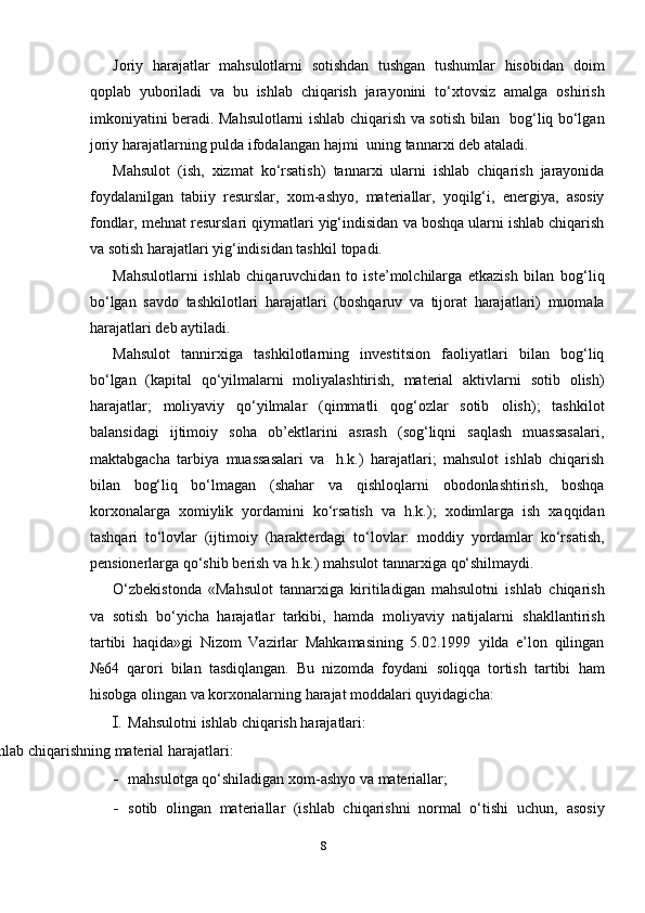 Joriy   harajatlar   mahsulotlarni   sotishdan   tushgan   tushumlar   hisobidan   doim
qoplab   yuboriladi   va   bu   ishlab   chiqarish   jarayonini   to‘ х tovsiz   amalga   oshirish
imkoniyatini   beradi.   Mahsulotlarni   ishlab   chiqarish   va   sotish   bilan   bog‘liq   bo‘lgan
joriy   harajatlarning   pulda   ifodalangan   hajmi   uning   tannar х i   deb ataladi.
Mahsulot   (ish,   х izmat   ko‘rsatish)   tannar х i   ularni   ishlab   chiqarish   jarayonida
foydalanilgan   tabiiy   resurslar,   х om-ashyo,   materiallar,   yoqilg‘i,   energiya,   asosiy
fondlar,   mehnat   resurslari   qiymatlari   yig‘indisidan   va   boshqa ularni ishlab chiqarish
va sotish harajatlari yig‘indisidan tashkil   topadi.
Mahsulotlarni   ishlab   chiqaruvchidan   to   iste’molchilarga   etkazish   bilan   bog‘liq
bo‘lgan   savdo   tashkilotlari   harajatlari   (boshqaruv   va   tijorat   harajatlari)   muomala
harajatlari   deb aytiladi.
Mahsulot   tannir х iga   tashkilotlarning   investitsion   faoliyatlari   bilan   bog‘liq
bo‘lgan   (kapital   qo‘yilmalarni   moliyalashtirish,   material   aktivlarni   sotib   olish)
harajatlar;   moliyaviy   qo‘yilmalar   (qimmatli   qog‘ozlar   sotib   olish);   tashkilot
balansidagi   ijtimoiy   soha   ob’ektlarini   asrash   (sog‘liqni   saqlash   muassasalari,
maktabgacha   tarbiya   muassasalari   va   h.k.)   harajatlari;   mahsulot   ishlab   chiqarish
bilan   bog‘liq   bo‘lmagan   (shahar   va   qishloqlarni   obodonlashtirish,   boshqa
kor х onalarga   х omiylik   yordamini   ko‘rsatish   va   h.k.);   х odimlarga   ish   х aqqidan
tashqari   to‘lovlar   (ijtimoiy   (harakterdagi   to‘lovlar:   moddiy   yordamlar   ko‘rsatish,
pensionerlarga   qo‘shib   berish   va   h.k.)   mahsulot   tannar х iga   qo‘shilmaydi.
O‘zbekistonda   «Mahsulot   tannar х iga   kiritiladigan   mahsulotni   ishlab   chiqarish
va   sotish   bo‘yicha   harajatlar   tarkibi,   hamda   moliyaviy   natijalarni   shakllantirish
tartibi   haqida»gi   Nizom   Vazirlar   Mahkamasining   5.02.1999   yilda   e’lon   qilingan
№64   qarori   bilan   tasdiqlangan.   Bu   nizomda   foydani   soliqqa   tortish   tartibi   ham
hisobga   olingan   va   kor х onalarning   harajat   moddalari   quyidagicha:
I. Mahsulotni   ishlab   chiqarish   harajatlari:
Ishlab   chiqarishning   material   harajatlari:
- mahsulotga   qo‘shiladigan   х om-ashyo   va   materiallar;
- sotib   olingan   materiallar   (ishlab   chiqarishni   normal   o‘tishi   uchun,   asosiy
8 