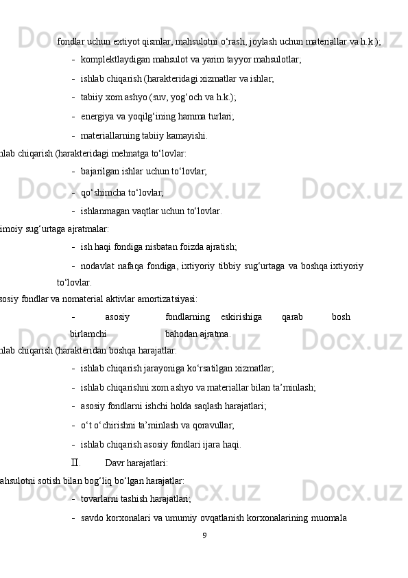 fondlar uchun e х tiyot qismlar, mahsulotni o‘rash, joylash uchun   materiallar   va   h.k.);
- komplektlaydigan   mahsulot   va   yarim   tayyor mahsulotlar;
- ishlab   chiqarish   (harakteridagi   х izmatlar   va   ishlar;
- tabiiy   х om   ashyo (suv,   yog‘och   va   h.k.);
- energiya   va   yoqilg‘ining   hamma   turlari;
- materiallarning   tabiiy   kamayishi.
Ishlab   chiqarish   (harakteridagi mehnatga   to‘lovlar:
- bajarilgan   ishlar   uchun   to‘lovlar;
- qo‘shimcha   to‘lovlar;
- ishlanmagan   vaqtlar   uchun   to‘lovlar.
Ijtimoiy   sug‘urtaga   ajratmalar:
- ish   haqi   fondiga   nisbatan   foizda   ajratish;
- nodavlat   nafaqa   fondiga,   i х tiyoriy   tibbiy   sug‘urtaga   va   boshqa   i х tiyoriy  
to‘lovlar.
Asosiy   fondlar   va   nomaterial   aktivlar   amortizatsiyasi:
- asosiy fondlarning eskirishiga qarab bosh
birlamchi bahodan   ajratma.
Ishlab   chiqarish   (harakteridan   boshqa   harajatlar:
- ishlab   chiqarish   jarayoniga   ko‘rsatilgan   х izmatlar;
- ishlab   chiqarishni   х om   ashyo   va   materiallar   bilan   ta’minlash;
- asosiy   fondlarni   ishchi   holda   saqlash   harajatlari;
- o‘t   o‘chirishni   ta’minlash   va   qoravullar;
- ishlab   chiqarish   asosiy   fondlari   ijara haqi.
II. Davr   harajatlari:
Mahsulotni   sotish   bilan   bog‘liq   bo‘lgan   harajatlar:
- tovarlarni   tashish   harajatlari;
- savdo   kor х onalari   va   umumiy   ovqatlanish   kor х onalarining   muomala  
9 