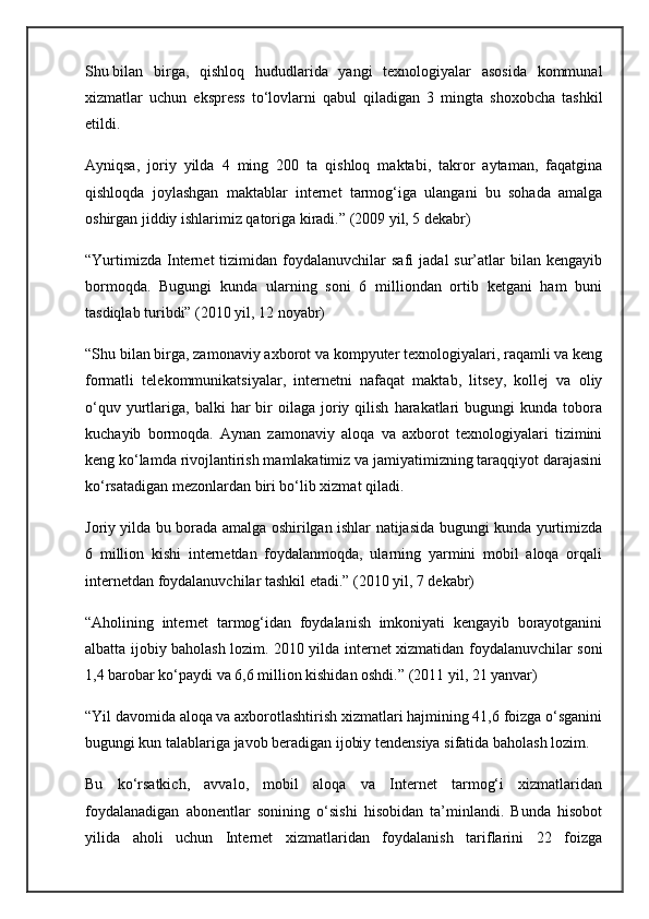 Shu   bilan   birga ,   qishloq   hududlarida   yangi   texnologiyalar   asosida   kommunal
xizmatlar   uchun   ekspress   to‘lovlarni   qabul   qiladigan   3   mingta   shoxobcha   tashkil
etildi.
Ayniqsa,   joriy   yilda   4   ming   200   ta   qishloq   maktabi,   takror   aytaman,   faqatgina
qishloqda   joylashgan   maktablar   internet   tarmog‘iga   ulangani   bu   sohada   amalga
oshirgan jiddiy ishlarimiz qatoriga kiradi.” (2009 yil, 5 dekabr)
“Yurtimizda   Internet   tizimidan  foydalanuvchilar  safi   jadal   sur’atlar  bilan  kengayib
bormoqda.   Bugungi   kunda   ularning   soni   6   milliondan   ortib   ketgani   ham   buni
tasdiqlab turibdi” (2010 yil, 12 noyabr)
“Shu bilan birga, zamonaviy axborot va kompyuter texnologiyalari, raqamli va keng
formatli   telekommunikatsiyalar,   internetni   nafaqat   maktab,   litsey,   kollej   va   oliy
o‘quv  yurtlariga,   balki   har  bir   oilaga  joriy  qilish   harakatlari  bugungi  kunda  tobora
kuchayib   bormoqda.   Aynan   zamonaviy   aloqa   va   axborot   texnologiyalari   tizimini
keng ko‘lamda rivojlantirish mamlakatimiz va jamiyatimizning taraqqiyot darajasini
ko‘rsatadigan mezonlardan biri bo‘lib xizmat qiladi.
Joriy yilda bu borada amalga oshirilgan ishlar natijasida bugungi kunda yurtimizda
6   million   kishi   internetdan   foydalanmoqda,   ularning   yarmini   mobil   aloqa   orqali
internetdan foydalanuvchilar tashkil etadi.” (2010 yil, 7 dekabr)
“Aholining   internet   tarmog‘idan   foydalanish   imkoniyati   kengayib   borayotganini
albatta ijobiy baholash lozim. 2010 yilda internet xizmatidan foydalanuvchilar soni
1,4 barobar ko‘paydi va 6,6 million kishidan oshdi.” (2011 yil, 21 yanvar)
“Yil davomida aloqa va axborotlashtirish xizmatlari hajmining 41,6 foizga o‘sganini
bugungi kun talablariga javob beradigan ijobiy tendensiya sifatida baholash lozim.
Bu   ko‘rsatkich,   avvalo,   mobil   aloqa   va   Internet   tarmog‘i   xizmatlaridan
foydalanadigan   abonentlar   sonining   o‘sishi   hisobidan   ta’minlandi.   Bunda   hisobot
yilida   aholi   uchun   Internet   xizmatlaridan   foydalanish   tariflarini   22   foizga 
