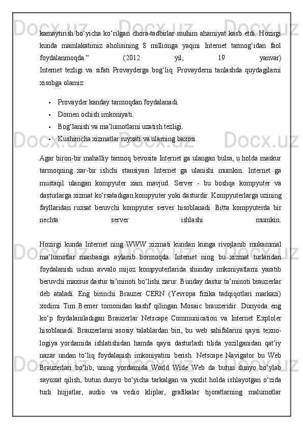 kamaytirish   bo‘yicha   ko‘rilgan   chora-tadbirlar   muhim   ahamiyat   kasb   etdi.   Hozirgi
kunda   mamlakatimiz   aholisining   8   millionga   yaqini   Internet   tarmog‘idan   faol
foydalanmoqda.”   (2012   yil,   19   yanvar)
Internet   tezligi   va   sifati   Provayderga   bog‘liq.   Provayderni   tanlashda   quydagilarni
xisobga olamiz:
 Provayder kanday tarmoqdan foydalanadi.
 Domen ochish imkoniyati.
 Bog‘lanish va ma’lumotlarni uzatish tezligi.
 Kushimcha xizmatlar ruyxati va ularning baxosi.
Agar biron-bir mahalliy tarmoq bevosita Internet ga ulangan bulsa, u holda maskur
tarmoqning   xar-bir   ishchi   stansiyasi   Internet   ga   ulanishi   mumkin.   Internet   ga
mustaqil   ulangan   kompyuter   xam   mavjud.   Server   -   bu   boshqa   kompyuter   va
dasturlarga xizmat ko‘rsatadigan kompyu ter yoki dasturdir. Kompyuterlarga uzining
fayllaridan   ruxsat   beruvchi   kom pyuter   server   hisoblanadi.   Bitta   kompyuterda   bir
nechta   server   ishlashi   mumkin.
Hozirgi   kunda   Internet   ning   WWW   xizmati   kundan   kunga   rivojlanib   mukammal
ma’lumotlar   manbasiga   aylanib   bormoqda.   Internet   ning   bu   xizmat   turlaridan
foydalanish   uchun   avvalo   mijoz   kompyuterlarida   shunday   imkoniyatlarni   yaratib
beruvchi maxsus dastur ta’minoti bo‘lishi zarur. Bunday dastur ta’minoti brauzerlar
deb   ataladi.   Eng   birinchi   Brauzer   CERN   (Yevropa   fizika   tadqiqotlari   markazi)
xodimi   Tim   Berner   tomonidan   kashf   qilingan   Mosaic   brauzeridir.   Dunyoda   eng
ko‘p   foydalaniladigan   Brauzerlar   Netscape   Communication   va   Internet   Exploler
hisoblanadi.   Brauzerlarni   asosiy   talablardan   biri,   bu   web   sahifalarini   qaysi   texno -
logiya   yordamida   ishlatishidan   hamda   qaysi   dasturlash   tilida   yozilganidan   qat’iy
nazar   undan   to‘liq   foydalanish   imkoniyatini   berish.   Netscape   Navigator   bu   Web
Brauzerlari   bo‘lib,   uning   yordamida   World   Wide   Web   da   butun   dunyo   bo‘ylab
sayoxat   qilish,   butun   dunyo   bo‘yicha   tarkalgan   va   yaxlit   holda   ishlayotgan   o‘zida
turli   hujjatlar,   audio   va   vedio   kliplar,   grafikalar   tijoratlarning   malumotlar 