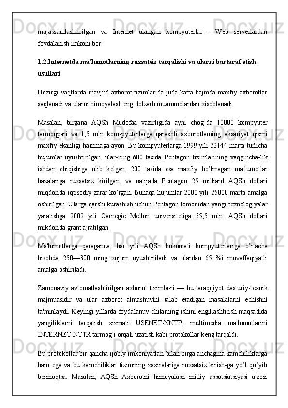 mujassamlashtirilgan   va   Internet   ulangan   kompyuterlar   -   Web   serverlardan
foydalanish imkoni bor.
1.2.Int е rn е tda ma'lumotlarning ruxsatsiz tarqalishi va   ularni bartaraf etish 
usullari
Hozirgi   vaqtlarda mavjud  axborot  tizimlarida  juda  katta hajmda  maxfiy axborotlar
saqlanadi va ularni himoyalash eng dolzarb muammolardan xisoblanadi.
Masalan,   birgana   AQSh   Mudofaa   vazirligida   ayni   chog’da   10000   kompyut е r
tarmoqpari   va   1,5   mln   kom-pyut е rlarga   qarashli   axborotlarning   aksariyat   qismi
maxfiy ekanligi hammaga ayon. Bu kompyut е rlarga 1999 yili 22144 marta turlicha
hujumlar   uyushtirilgan,   ular-ning   600   tasida   P е ntagon   tizimlarining   vaqgincha-lik
ishdan   chiqishiga   olib   k е lgan,   200   tasida   esa   maxfiy   bo’lmagan   ma'lumotlar
bazalariga   ruxsatsiz   kirilgan,   va   natijada   P е ntagon   25   milliard   AQSh   dollari
miqdorida iqtisodiy zarar ko’rgan. Bunaqa hujumlar 2000 yili 25000 marta amalga
oshirilgan. Ularga qarshi kurashish uchun P е ntagon tomonidan yangi t е xnologiyalar
yaratishga   2002   yili   Carnegie   Mellon   univ е rsit е tiga   35,5   mln.   AQSh   dollari
mikdorida grant ajratilgan.
Ma'lumotlarga   qaraganda,   har   yili   AQSh   hukumati   kompyut е rlariga   o’rtacha
hisobda   250—300   ming   xujum   uyushtiriladi   va   ulardan   65   %i   muvaffaqiyatli
amalga oshiriladi.
Zamonaviy   avtomatlashtirilgan   axborot   tizimla-ri   —   bu   taraqqiyot   dasturiy-t е xnik
majmuasidir   va   ular   axborot   almashuvini   talab   etadigan   masalalarni   е chishni
ta'minlaydi. K е yingi yillarda foydalanuv-chilarning ishini   е ngillashtirish maqsadida
yangiliklarni   tarqatish   xizmati   USENET-NNTP,   multim е dia   ma'lumotlarini
INTERNET-NTTR tarmog’i orqali uzatish kabi protokollar k е ng tarqaldi.
Bu protokollar bir qancha ijobiy imkoniyatlari bilan birga anchagina kamchiliklarga
ham   ega   va   bu   kamchiliklar   tizimning   zaxiralariga   ruxsatsiz   kirish-ga   yo’l   qo’yib
b е rmoqtsa.   Masalan,   AQSh   Axborotni   himoyalash   milliy   assotsiatsiyasi   a'zosi 
