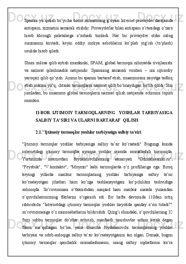 Spamni yo’qotish bo’yicha bozor xizmatining g’oyasi Int е rn е t-provayd е r darajasida
antispam, xizmatini samarali etishdir. Provayd е rlar bilan antispam o’rtasidagi o’zaro
hisob   kliringli   palatalarga   o’xshash   tuziladi.   Har   bir   provayd е r   oldin   zalog
summasini   kiritadi,   k е yin   oddiy   moliya   asboblarini   ko’plab   yig’ish   (to’plash)
usulida hisob qiladi.
Shuni xulosa qilib aytish mumkinki, SPAM, global tarmoqni nihoyatda rivojlanishi
va   nazorat   qilaolmaslik   natijasidir.   Spamning   samarali   vositasi   –   uni   iqtisodiy
yaroqsiz qilib qo’yish. Ammo bu spamni bartaraf etish, muammosini xayotga tadbiq
etish imkoni yo’q, chtsnki tarmoqlarni nazorat qilib bo’lmaydigan bo’lib qoldi. Shu
jumladan, bu muammo global tarmoqlarni nazorat qilish natijasida   е chimini topish
mumkin.
II-BOB .   IJTIMOIY   TARMOQLARNING     YOSHLAR   TARBIYASIGA
SALBIY TA’SIRI VA ULARNI BARTARAF  QILISH
2.1."Ijtimoiy tarmoqlar yoshlar tarbiyasiga salbiy ta’siri
"Ijtimoiy   tarmoqlar   yoshlar   tarbiyasiga   salbiy   ta’sir   ko‘rsatadi"   Bugungi   kunda
internetdagi   ijtimoiy   tarmoqlar   ayniqsa   yoshlar   orasida   ommalashib   bormoqda.
Yurtimizda   internetdan   foydalnuvchilarning   aksariyati   "Odnoklassniki.ru",
"Feysbuk",   "V.kontakte",   "Moymir"   kabi   tarmoqlarda   o‘z   profillariga   ega.   Biroq
keyingi   yillarda   mazkur   tarmoqlarning   yoshlar   tarbiyasiga   salbiy   ta’sir
ko‘rsatayotgan   jihatlari   ham   ko‘zga   tashlanayotgani   ko‘pchilikni   tashvishga
solmoqda.   So‘rovnomani   o‘tkazishdan   maqsad   ham   mazkur   masala   yuzasidan
o‘quvchilarimizning   fikrlarini   o‘rganish   edi.   Bir   hafta   davomida   110dan   ortiq
ishtirokchi   "Internetdagi   ijtimoiy   tarmoqlar   yoshlar   hayotida   qanday   o‘rin   tutadi?"
so‘rovnomasiga o‘z munosabatlarini bildirishdi. Qizig‘i shundaki, o‘quvchilarning 32
foizi   ushbu   tarmoqlar   do‘stlar   orttirish,   manfaatli   tanishuvlar   uchun   kerak   degan
fikrni   ma’qullagan   bo‘lsa,   yana   shuncha   foydalanuvchi   tarmoqlarning   yoshlar
tarbiyasi   va   odob-axloqiga   salbiy   ta’sir   ko‘rsatayotganini   tan   olgan.   Demak,   bugun
ijtimoiy   tarmoqlar   qanchalik   ommalashmasin,   uning   salbiy   oqibatlarini   ko‘ra 