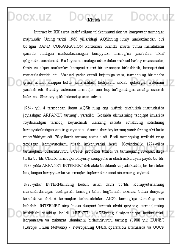Kirish
          Internet bu XX asrda kashf etilgan telekommunision va kompyuter tarmoqlar
majmuidir.   Uning   tarixi   1960   yillaridagi   AQShning   ilmiy   markazlaridan   biri
bo‘lgan   RAND   CORPARATION   korxonasi   birinchi   marta   butun   mamlakatni
qamrab   oladigan   markazlashmagan   kompyuter   tarmog‘ini   yaratishni   taklif
qilgandan boshlanadi. Bu loyixani amalaga oshirishdan maksad harbiy muassasalar,
ilmiy   va   o‘quv   markazlari   kompyuterlarni   bir   tarmoqqa   birlashtirib,   boshqarishni
markazlashtirish   edi.   Maqsad   yadro   quroli   hujumiga   xam,   tarmoqning   bir   necha
qismi   ishdan   chiqqan   holda   xam   ishlash   faoliyatini   saklab   qoladigan   sistemani
yaratish   edi.   Bunday   sistemani   tarmoqlar   soni   kup   bo‘lgandagina   amalga   oshirish
bular edi. Shunday qilib Internetga asos solindi.
1964-   yili   4   tarmoqdan   iborat   AQSh   ning   eng   nufuzli   tekshirish   institutlarida
joylashgan   ARPANET   tarmog‘i   yaratildi.   Boshida   olimlarning   tadqiqot   ishlarida
foydalanilgan   tarmoq,   keyinchalik   ularning   safsata   sotishning   sotishning
kompyuterlashgan zanjiriga aylanadi. Ammo shunday tarmoq yaratishning o‘zi katta
muvaffakiyat   edi.   70-yillarda   tarmoq   ancha   usdi.   Endi   tarmoqning   tuzilishi   unga
xoxlagan   kompyuterlarni   ulash   imkoniyatini   berdi.   Keyinchalik   1974-yilda
tarmoqlarni   birlashtiruvchi   TCP/IP   protokoli   tuzildi   va   tarmoqning   rivojlanishiga
turtki bo‘ldi. Chunki tarmoqka ixtiyoriy kompyuterni ulash imkoniyati paydo bo‘ldi.
1983-yilda ARPANET-INTERNET deb atala boshlandi va juda kuchli, bir-biri bilan
bog‘langan kompyuterlar va trmoqlar tuplamidan iborat sistemasiga aylandi.
1980-yillar   INTERNETning   keskin   usish   davri   bo‘ldi.   Kompyuterlarning
markazlashmagan   boshqarish   tarmog‘i   bilan   bog‘lanish   sxemasi   butun   dunyoga
tarkaldi   va   chet   el   tarmoqlari   tashkilotchilari   AKSh   tarmog‘iga   ulanishga   rozi
bulishdi.   INTERNET   ning   butun   dunyoni   kamrab   olishi   quyidagi   tarmoqlarning
kushilishi   xisobiga   bo‘ldi.   NSFNET   -   AKShning   ilmiy-tadqiqot   institutlarini,
korporasiya   va   xukumat   idoralarini   birlashtiruvchi   tarmog.   (1980   yil)   EUNET
(Europe   Union   Network)   -   Yevropaning   UNIX   operatsion   sitemasida   va   UUCP 