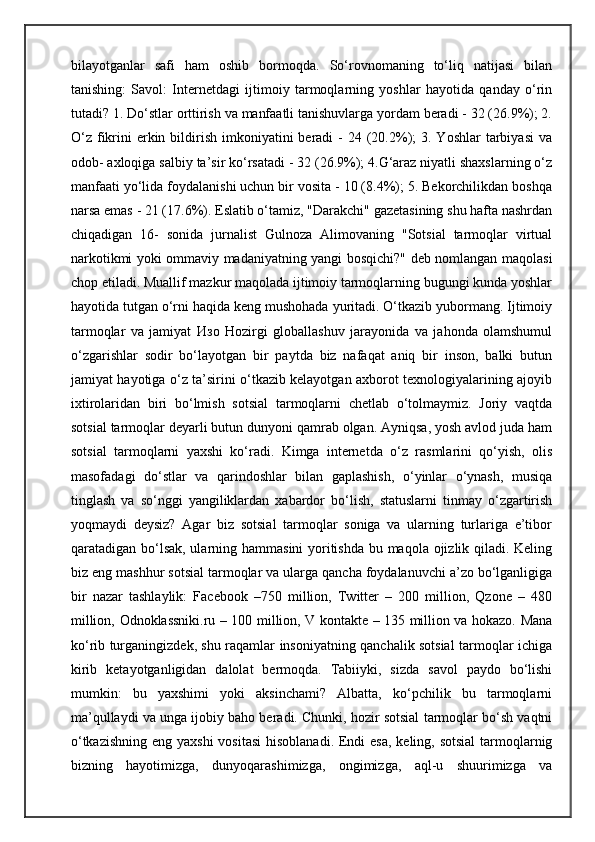 bilayotganlar   safi   ham   oshib   bormoqda.   So‘rovnomaning   to‘liq   natijasi   bilan
tanishing:   Savol:   Internetdagi   ijtimoiy   tarmoqlarning   yoshlar   hayotida   qanday   o‘rin
tutadi? 1. Do‘stlar orttirish va manfaatli tanishuvlarga yordam beradi - 32 (26.9%); 2.
O‘z  fikrini   erkin  bildirish  imkoniyatini  beradi  -   24 (20.2%);  3.  Yoshlar  tarbiyasi  va
odob- axloqiga salbiy ta’sir ko‘rsatadi - 32 (26.9%); 4.G‘araz niyatli shaxslarning o‘z
manfaati yo‘lida foydalanishi uchun bir vosita - 10 (8.4%); 5. Bekorchilikdan boshqa
narsa emas - 21 (17.6%). Eslatib o‘tamiz, "Darakchi" gazetasining shu hafta nashrdan
chiqadigan   16-   sonida   jurnalist   Gulnoza   Alimovaning   "Sotsial   tarmoqlar   virtual
narkotikmi yoki ommaviy madaniyatning yangi bosqichi?" deb nomlangan maqolasi
chop etiladi. Muallif mazkur maqolada ijtimoiy tarmoqlarning bugungi kunda yoshlar
hayotida tutgan o‘rni haqida keng mushohada yuritadi. O‘tkazib yubormang. Ijtimoiy
tarmoqlar   va   jamiyat   Изо   Hozirgi   globallashuv   jarayonida   va   jahonda   olamshumul
o‘zgarishlar   sodir   bo‘layotgan   bir   paytda   biz   nafaqat   aniq   bir   inson,   balki   butun
jamiyat hayotiga o‘z ta’sirini o‘tkazib kelayotgan axborot texnologiyalarining ajoyib
ixtirolaridan   biri   bo‘lmish   sotsial   tarmoqlarni   chetlab   o‘tolmaymiz.   Joriy   vaqtda
sotsial tarmoqlar deyarli butun dunyoni qamrab olgan. Ayniqsa, yosh avlod juda ham
sotsial   tarmoqlarni   yaxshi   ko‘radi.   Kimga   internetda   o‘z   rasmlarini   qo‘yish,   olis
masofadagi   do‘stlar   va   qarindoshlar   bilan   gaplashish,   o‘yinlar   o‘ynash,   musiqa
tinglash   va   so‘nggi   yangiliklardan   xabardor   bo‘lish,   statuslarni   tinmay   o‘zgartirish
yoqmaydi   deysiz?   Agar   biz   sotsial   tarmoqlar   soniga   va   ularning   turlariga   e’tibor
qaratadigan bo‘lsak,  ularning hammasini  yoritishda  bu maqola ojizlik qiladi. Keling
biz eng mashhur sotsial tarmoqlar va ularga qancha foydalanuvchi a’zo bo‘lganligiga
bir   nazar   tashlaylik:   Facebook   –750   million,   Twitter   –   200   million,   Qzone   –   480
million,   Odnoklassniki.ru   – 100 million, V kontakte – 135 million va hokazo. Mana
ko‘rib turganingizdek, shu raqamlar insoniyatning qanchalik sotsial tarmoqlar ichiga
kirib   ketayotganligidan   dalolat   bermoqda.   Tabiiyki,   sizda   savol   paydo   bo‘lishi
mumkin:   bu   yaxshimi   yoki   aksinchami?   Albatta,   ko‘pchilik   bu   tarmoqlarni
ma’qullaydi va unga ijobiy baho beradi. Chunki, hozir sotsial tarmoqlar bo‘sh vaqtni
o‘tkazishning eng yaxshi  vositasi  hisoblanadi. Endi  esa, keling, sotsial  tarmoqlarnig
bizning   hayotimizga,   dunyoqarashimizga,   ongimizga,   aql-u   shuurimizga   va 
