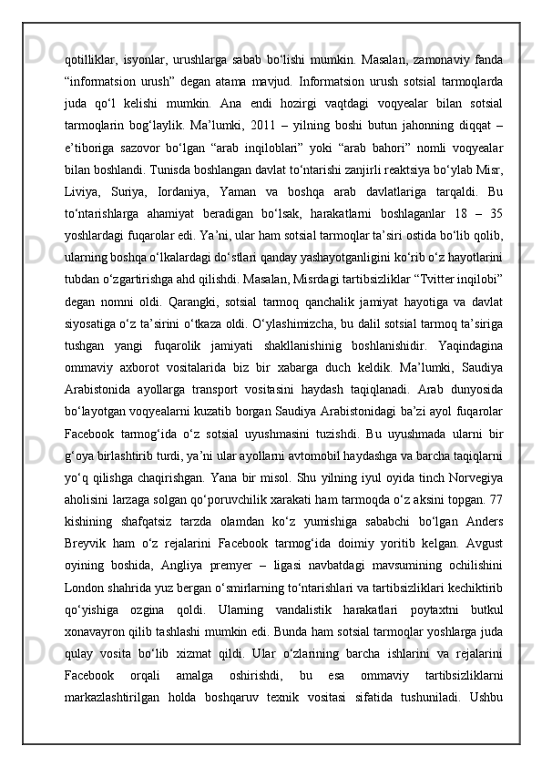 qotilliklar,   isyonlar,   urushlarga   sabab   bo‘lishi   mumkin.   Masalan,   zamonaviy   fanda
“informatsion   urush”   degan   atama   mavjud.   Informatsion   urush   sotsial   tarmoqlarda
juda   qo‘l   kelishi   mumkin.   Ana   endi   hozirgi   vaqtdagi   voqyealar   bilan   sotsial
tarmoqlarin   bog‘laylik.   Ma’lumki,   2011   –   yilning   boshi   butun   jahonning   diqqat   –
e’tiboriga   sazovor   bo‘lgan   “arab   inqiloblari”   yoki   “arab   bahori”   nomli   voqyealar
bilan boshlandi. Tunisda boshlangan davlat to‘ntarishi zanjirli reaktsiya bo‘ylab Misr,
Liviya,   Suriya,   Iordaniya,   Yaman   va   boshqa   arab   davlatlariga   tarqaldi.   Bu
to‘ntarishlarga   ahamiyat   beradigan   bo‘lsak,   harakatlarni   boshlaganlar   18   –   35
yoshlardagi fuqarolar edi. Ya’ni, ular ham sotsial tarmoqlar ta’siri ostida bo‘lib qolib,
ularning boshqa o‘lkalardagi do‘stlari qanday yashayotganligini ko‘rib o‘z hayotlarini
tubdan o‘zgartirishga ahd qilishdi. Masalan, Misrdagi tartibsizliklar “Tvitter inqilobi”
degan   nomni   oldi.   Qarangki,   sotsial   tarmoq   qanchalik   jamiyat   hayotiga   va   davlat
siyosatiga o‘z ta’sirini o‘tkaza oldi. O‘ylashimizcha, bu dalil sotsial tarmoq ta’siriga
tushgan   yangi   fuqarolik   jamiyati   shakllanishinig   boshlanishidir.   Yaqindagina
ommaviy   axborot   vositalarida   biz   bir   xabarga   duch   keldik.   Ma’lumki,   Saudiya
Arabistonida   ayollarga   transport   vositasini   haydash   taqiqlanadi.   Arab   dunyosida
bo‘layotgan voqyealarni kuzatib borgan Saudiya Arabistonidagi ba’zi ayol fuqarolar
Facebook   tarmog‘ida   o‘z   sotsial   uyushmasini   tuzishdi.   Bu   uyushmada   ularni   bir
g‘oya birlashtirib turdi, ya’ni ular ayollarni avtomobil haydashga va barcha taqiqlarni
yo‘q   qilishga   chaqirishgan.   Yana   bir   misol.   Shu   yilning   iyul   oyida   tinch  Norvegiya
aholisini larzaga solgan qo‘poruvchilik xarakati ham tarmoqda o‘z aksini topgan. 77
kishining   shafqatsiz   tarzda   olamdan   ko‘z   yumishiga   sababchi   bo‘lgan   Anders
Breyvik   ham   o‘z   rejalarini   Facebook   tarmog‘ida   doimiy   yoritib   kelgan.   Avgust
oyining   boshida,   Angliya   premyer   –   ligasi   navbatdagi   mavsumining   ochilishini
London shahrida yuz bergan o‘smirlarning to‘ntarishlari va tartibsizliklari kechiktirib
qo‘yishiga   ozgina   qoldi.   Ularning   vandalistik   harakatlari   poytaxtni   butkul
xonavayron qilib tashlashi mumkin edi. Bunda ham sotsial tarmoqlar yoshlarga juda
qulay   vosita   bo‘lib   xizmat   qildi.   Ular   o‘zlarining   barcha   ishlarini   va   rejalarini
Facebook   orqali   amalga   oshirishdi,   bu   esa   ommaviy   tartibsizliklarni
markazlashtirilgan   holda   boshqaruv   texnik   vositasi   sifatida   tushuniladi.   Ushbu 