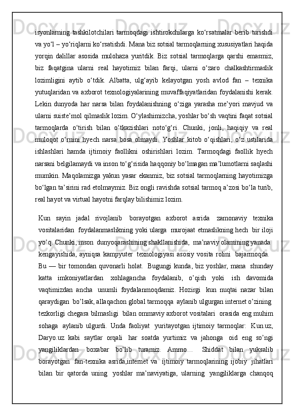 isyonlarning   tashkilotchilari   tarmoqdagi   ishtirokchilarga   ko‘rsatmalar   berib   turishdi
va yo‘l – yo‘riqlarni ko‘rsatishdi. Mana biz sotsial tarmoqlarning xususiyatlari haqida
yorqin   dalillar   asosida   mulohaza   yuritdik.   Biz   sotsial   tarmoqlarga   qarshi   emasmiz,
biz   faqatgina   ularni   real   hayotimiz   bilan   farqi,   ularni   o‘zaro   chalkashtirmaslik
lozimligini   aytib   o‘tdik.   Albatta,   ulg‘ayib   kelayotgan   yosh   avlod   fan   –   texnika
yutuqlaridan va axborot texnologiyalarining muvaffaqiyatlaridan foydalanishi kerak.
Lekin   dunyoda   har   narsa   bilan   foydalanishning   o‘ziga   yarasha   me’yori   mavjud   va
ularni suiste’mol qilmaslik lozim. O‘ylashimizcha, yoshlar bo‘sh vaqtini faqat sotsial
tarmoqlarda   o‘tirish   bilan   o‘tkazishlari   noto‘g‘ri.   Chunki,   jonli,   haqiqiy   va   real
muloqot   o‘rnini   hyech   narsa   bosa   olmaydi.   Yoshlar   kitob   o‘qishlari,   o‘z   ustilarida
ishlashlari   hamda   ijtimoiy   faollikni   oshirishlari   lozim.   Tarmoqdagi   faollik   hyech
narsani belgilamaydi va inson to‘g‘risida haqqoniy bo‘lmagan ma’lumotlarni saqlashi
mumkin. Maqolamizga yakun yasar  ekanmiz, biz sotsial  tarmoqlarning hayotimizga
bo‘lgan ta’sirini rad etolmaymiz. Biz ongli ravishda sotsial tarmoq a’zosi bo‘la turib,
real hayot va virtual hayotni farqlay bilishimiz lozim.
Kun   sayin   jadal   rivojlanib     borayotgan   axborot   asrida     zamonaviy   texnika
vositalaridan    foydalanmaslikning yoki ularga    murojaat etmaslikning hech    bir iloji
yo’q. Chunki, inson    dunyoqarashining shakllanishida,    ma’naviy olamining yanada    
kengayishida,   ayniqsa   kampyuter     texnologiyasi   asosiy   vosita   rolini     bajarmoqda.    
Bu   —  bir   tomondan   quvonarli   holat.     Bugungi   kunda,   biz  yoshlar,   mana     shunday
katta   imkoniyatlardan     xohlagancha   foydalanib,   o’qish   yoki     ish   davomida
vaqtimizdan   ancha     unumli   foydalanmoqdamiz.   Hozirgi     kun   nuqtai   nazar   bilan
qaraydigan    bo’lsak, allaqachon global tarmoqqa    aylanib ulgurgan internet o’zining    
tezkorligi chegara bilmasligi    bilan ommaviy axborot vositalari    orasida eng muhim
sohaga     aylanib   ulgurdi.   Unda   faoliyat     yuritayotgan   ijtimoiy   tarmoqlar:     Kun.uz,
Daryo.uz   kabi   saytlar   orqali     har   soatda   yurtimiz   va   jahonga     oid   eng   so’ngi
yangiliklardan     boxabar   bo’lib   turamiz.   Ammo…     Shiddat   bilan   yuksalib
borayotgan     fan-texnika   asrida,internet   va     ijtimoiy   tarmoqlarining   ijobiy     jihatlari
bilan   bir   qatorda   uning     yoshlar   ma’naviyatiga,   ularning     yangiliklarga   chanqoq 
