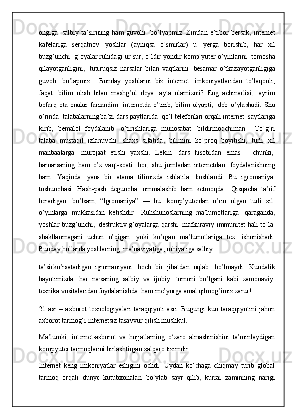 ongiga     salbiy  ta’sirining ham   guvohi     bo’lyapmiz. Zimdan e’tibor  bersak,  internet
kafelariga   serqatnov     yoshlar   (ayniqsa   o’smirlar)   u     yerga   borishib,   har   xil
buzg’unchi     g’oyalar ruhidagi ur-sur, o’ldir-yondir komp’yuter o’yinlarini     tomosha
qilayotganligini,     tuturuqsiz   narsalar   bilan   vaqtlarini     besamar   o’tkazayotganligiga
guvoh     bo’lapmiz.       Bunday   yoshlarni   biz   internet     imkoniyatlaridan   to’laqonli,
faqat     bilim   olish   bilan   mashg’ul   deya     ayta   olamizmi?   Eng   achinarlisi,     ayrim
befarq   ota-onalar   farzandim     internetda   o’tirib,   bilim   olyapti,     deb   o’ylashadi.   Shu
o’rinda    talabalarning ba’zi dars paytlarida    qo’l telefonlari orqali internet    saytlariga
kirib,   bemalol   foydalanib     o’tirishlariga   munosabat     bildirmoqchiman.       To’g’ri
talaba   mustaqil   izlanuvchi     shaxs   sifatida,   bilimini   ko’proq   boyitishi,   turli   xil
manbaalarga     murojaat   etishi   yaxshi.   Lekin     dars   hisobidan   emas…   chunki,  
harnarsaning   ham   o’z   vaqt-soati     bor,   shu   jumladan   internetdan     foydalanishning
ham.   Yaqinda     yana   bir   atama   tilimizda   ishlatila     boshlandi.   Bu   igromaniya  
tushunchasi.   Hash-pash   deguncha     ommalashib   ham   ketmoqda.     Qisqacha   ta’rif
beradigan     bo’lsam,   “Igromaniya”   —   bu     komp’yuterdan   o’rin   olgan   turli   xil  
o’yinlarga   mukkasidan   ketishdir.     Ruhshunoslarning   ma’lumotlariga     qaraganda,
yoshlar buzg’unchi,     destruktiv g’oyalarga qarshi     mafkuraviy immunitet hali to’la  
shakllanmagani   uchun   o’qigan     yoki   ko’rgan   ma’lumotlariga   tez     ishonishadi.
Bunday hollarda yoshlarning    ma’naviyatiga, ruhiyatiga salbiy
ta’sirko’rsatadigan   igromaniyani     hech   bir   jihatdan   oqlab     bo’lmaydi.   Kundalik
hayotimizda     har   narsaning   salbiy   va   ijobiy     tomoni   bo’lgani   kabi   zamonaviy  
texnika vositalaridan foydalanishda    ham me’yorga amal qilmog’imiz zarur!
21   asr   –   axborot   texnologiyalari   taraqqiyoti   asri.   Bugungi   kun   taraqqiyotini   jahon
axborot tarmog‘i-internetsiz tasavvur qilish mushkul.
Ma’lumki,   internet-axborot   va   hujjatlarning   o‘zaro   almashinishini   ta’minlaydigan
kompyuter tarmoqlarini birlashtirgan xalqaro tizimdir.
Internet   keng   imkoniyatlar   eshigini   ochdi.   Uydan   ko‘chaga   chiqmay   turib   global
tarmoq   orqali   dunyo   kutubxonalari   bo‘ylab   sayr   qilib,   kurrai   zaminning   narigi 