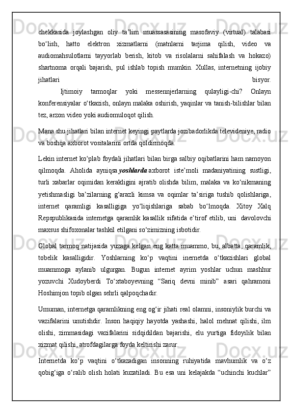 chekkasida   joylashgan   oliy   ta’lim   muassasasining   masofaviy   (virtual)   talabasi
bo‘lish,   hatto   elektron   xizmatlarni   (matnlarni   tarjima   qilish,   video   va
audiomahsulotlarni   tayyorlab   berish,   kitob   va   risolalarni   sahifalash   va   hokazo)
shartnoma   orqali   bajarish,   pul   ishlab   topish   mumkin.   Xullas,   internetning   ijobiy
jihatlari   bisyor.
                  Ijtimoiy   tarmoqlar   yoki   messennjerlarning   qulayligi-chi?   Onlayn
konferensiyalar o‘tkazish, onlayn malaka oshirish, yaqinlar va tanish-bilishlar bilan
tez, arzon video yoki audiomuloqot qilish.
Mana shu jihatlari bilan internet keyingi paytlarda jozibadorlikda televideniye, radio
va boshqa axborot vositalarini ortda qoldirmoqda.
Lekin internet ko‘plab foydali jihatlari bilan birga salbiy oqibatlarini ham namoyon
qilmoqda.   Aholida   ayniqsa   yoshlarda   axborot   iste’moli   madaniyatining   sustligi,
turli   xabarlar   oqimidan   kerakligini   ajratib   olishda   bilim,   malaka   va   ko‘nikmaning
yetishmasligi   ba’zilarning   g‘arazli   kimsa   va   oqimlar   ta’siriga   tushib   qolishlariga,
internet   qaramligi   kasalligiga   yo‘liqishlariga   sabab   bo‘lmoqda.   Xitoy   Xalq
Repspublikasida   internetga   qaramlik   kasallik   sifatida   e’tirof   etilib,   uni     davolovchi
maxsus shifoxonalar tashkil etilgani so‘zimizning isbotidir.
Global   tarmoq   natijasida   yuzaga   kelgan   eng   katta   muammo,   bu,   albatta,   qaramlik,
tobelik   kasalligidir.   Yoshlarning   ko‘p   vaqtini   inernetda   o‘tkazishlari   global
muammoga   aylanib   ulgurgan.   Bugun   internet   ayrim   yoshlar   uchun   mashhur
yozuvchi   Xudoyberdi   To‘xtaboyevning   “Sariq   devni   minib”   asari   qahramoni
Hoshimjon topib olgan sehrli qalpoqchadir.
Umuman, internetga qaramlikning eng og‘ir jihati real olamni, insoniylik burchi va
vazifalarini   unutishdir.   Inson   haqiqiy   hayotda   yashashi,   halol   mehnat   qilishi,   ilm
olishi,   zimmasidagi   vazifalarini   sidqidildan   bajarishi,   elu   yurtiga   fidoyilik   bilan
xizmat qilishi, atrofdagilarga foyda keltirishi zarur.
Internetda   ko‘p   vaqtini   o‘tkazadigan   insonning   ruhiyatida   mavhumlik   va   o‘z
qobig‘iga   o‘ralib   olish   holati   kuzatiladi.   Bu   esa   uni   kelajakda   “uchinchi   kuchlar” 