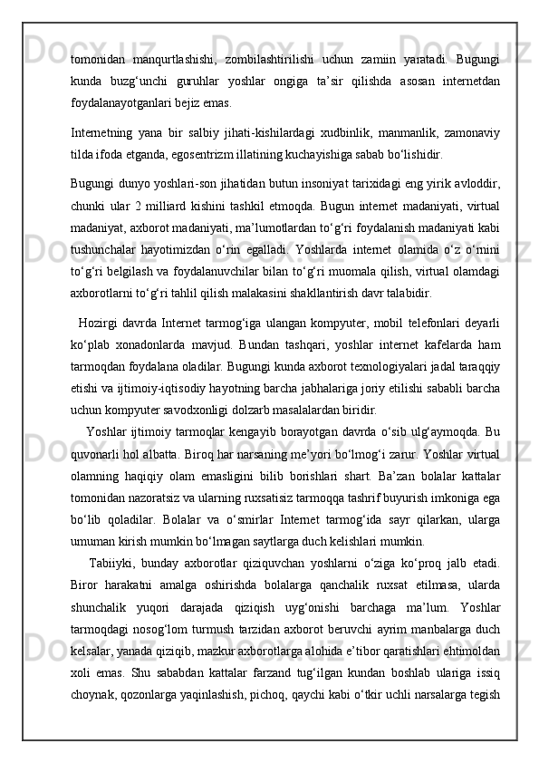 tomonidan   manqurtlashishi,   zombilashtirilishi   uchun   zamiin   yaratadi.   Bugungi
kunda   buzg‘unchi   guruhlar   yoshlar   ongiga   ta’sir   qilishda   asosan   internetdan
foydalanayotganlari bejiz emas.
Internetning   yana   bir   salbiy   jihati-kishilardagi   xudbinlik,   manmanlik,   zamonaviy
tilda ifoda etganda, egosentrizm illatining kuchayishiga sabab bo‘lishidir.
Bugungi dunyo yoshlari-son jihatidan butun insoniyat tarixidagi eng yirik avloddir,
chunki   ular   2   milliard   kishini   tashkil   etmoqda.   Bugun   internet   madaniyati,   virtual
madaniyat, axborot madaniyati, ma’lumotlardan to‘g‘ri foydalanish madaniyati kabi
tushunchalar   hayotimizdan   o‘rin   egalladi.   Yoshlarda   internet   olamida   o‘z   o‘rnini
to‘g‘ri belgilash va foydalanuvchilar bilan to‘g‘ri muomala qilish, virtual olamdagi
axborotlarni to‘g‘ri tahlil qilish malakasini shakllantirish davr talabidir.
    Hozirgi   davrda   Internet   tarmog‘iga   ulangan   kompyuter,   mobil   telefonlari   deyarli
ko‘plab   xonadonlarda   mavjud.   Bundan   tashqari,   yoshlar   internet   kafelarda   ham
tarmoqdan foydalana oladilar. Bugungi kunda axborot texnologiyalari jadal taraqqiy
etishi va ijtimoiy-iqtisodiy hayotning barcha jabhalariga joriy etilishi sababli barcha
uchun kompyuter savodxonligi dolzarb masalalardan biridir.
        Yoshlar   ijtimoiy  tarmoqlar   kengayib   borayotgan   davrda  o‘sib   ulg‘aymoqda.   Bu
quvonarli hol albatta. Biroq har narsaning me’yori bo‘lmog‘i zarur. Yoshlar virtual
olamning   haqiqiy   olam   emasligini   bilib   borishlari   shart.   Ba’zan   bolalar   kattalar
tomonidan nazoratsiz va ularning ruxsatisiz tarmoqqa tashrif buyurish imkoniga ega
bo‘lib   qoladilar.   Bolalar   va   o‘smirlar   Internet   tarmog‘ida   sayr   qilarkan,   ularga
umuman kirish mumkin bo‘lmagan saytlarga duch kelishlari mumkin.
        Tabiiyki,   bunday   axborotlar   qiziquvchan   yoshlarni   o‘ziga   ko‘proq   jalb   etadi.
Biror   harakatni   amalga   oshirishda   bolalarga   qanchalik   ruxsat   etilmasa,   ularda
shunchalik   yuqori   darajada   qiziqish   uyg‘onishi   barchaga   ma’lum.   Yoshlar
tarmoqdagi   nosog‘lom   turmush   tarzidan   axborot   beruvchi   ayrim   manbalarga   duch
kelsalar, yanada qiziqib, mazkur axborotlarga alohida e’tibor qaratishlari ehtimoldan
xoli   emas.   Shu   sababdan   kattalar   farzand   tug‘ilgan   kundan   boshlab   ulariga   issiq
choynak, qozonlarga yaqinlashish, pichoq, qaychi kabi o‘tkir uchli narsalarga tegish 