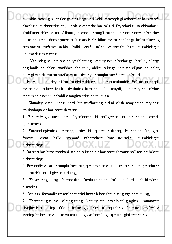 mumkin emasligini onglariga singdirganlari kabi, tarmoqdagi axborotlar ham xavfli
ekanligini   tushuntirishlari,   ularda   axborotlardan   to‘g‘ri   foydalanish   salohiyatlarini
shakllantirishlari   zarur.   Albatta,   Internet   tarmog‘i   manbalari   zamonamiz   o‘smirlari
bilim   doirasini,  dunyoqarashini  kengaytirishi   bilan ayrim  jihatlariga  ko‘ra ularning
tarbiyasiga   nafaqat   salbiy,   balki   xavfli   ta’sir   ko‘rsatishi   ham   mumkinligini
unutmasligimiz zarur.
        Yaqindagina   ota-onalar   yoshlarning   kompyuter   o‘yinlariga   berilib,   ularga
bog‘lanib   qolishlari   xavfidan   cho‘chib,   oldini   olishga   harakat   qilgan   bo‘lsalar,
hozirgi vaqtda esa bu xavfga yana ijtimoiy tarmoqlar xavfi ham qo‘shildi.
       Internet — bu deyarli barcha qiziqishlarni qondirish makonidir. Ba’zan tarmoqda
ayrim   axborotlarni   izlab   o‘tirishning   ham   hojati   bo‘lmaydi,   ular   har   yerda   o‘zlari
taqdim etilaverishi sababli osongina erishish mumkin.
        Shunday   ekan   undagi   ba'zi   bir   xavflarning   oldini   olish   maqsadida   quyidagi
tavsiyalarga e'tibor qaratish zarur:
1.   Farzandingiz   tarmoqdan   foydalanmoqchi   bo‘lganida   uni   nazoratdan   chetda
qoldirmang;
2.   Farzandingizning   tarmoqqa   birinchi   qadamlaridanoq,   Internetda   faqatgina
"yaxshi"   emas,   balki   "yomon"   axborotlarni   ham   uchratishi   mumkinligini
tushuntiring;
3. Internetdan biror manbani saqlab olishda e’tibor qaratish zarur bo‘lgan qoidalarni
tushuntiring;
4.   Farzandingizga   tarmoqda   ham   haqiqiy   hayotdagi   kabi   tartib-intizom   qoidalarini
unutmaslik zarurligini ta’kidlang;
5.   Farzandingizning   Internetdan   foydalanishida   ba'zi   hollarda   cheklovlarni
o‘rnating;
6. Har kuni farzandingiz muloqotlarini kuzatib borishni o‘zingizga odat qiling;
7.   Farzandingiz   va   o‘zingizning   kompyuter   savodxonligingizni   muntazam
rivojlantirib   boring.   O‘z   bilimlaringiz   bilan   o‘rtoqlashing.   Internet   xavfsizligi
sizning bu boradagi bilim va malakangizga ham bog‘liq ekanligini unutmang. 
